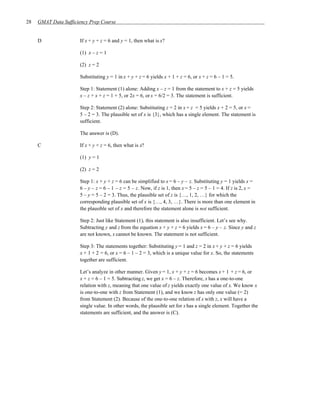 28   GMAT Data Sufficiency Prep Course


     D                If x + y + z = 6 and y = 1, then what is x?

                      (1) x – z = 1

                      (2) z = 2

                      Substituting y = 1 in x + y + z = 6 yields x + 1 + z = 6, or x + z = 6 – 1 = 5.

                      Step 1: Statement (1) alone: Adding x – z = 1 from the statement to x + z = 5 yields
                      x – z + x + z = 1 + 5, or 2x = 6, or x = 6/2 = 3. The statement is sufficient.

                      Step 2: Statement (2) alone: Substituting z = 2 in x + z = 5 yields x + 2 = 5, or x =
                      5 – 2 = 3. The plausible set of x is {3}, which has a single element. The statement is
                      sufficient.

                      The answer is (D).

     C                If x + y + z = 6, then what is x?

                      (1) y = 1

                      (2) z = 2

                      Step 1: x + y + z = 6 can be simplified to x = 6 – y – z. Substituting y = 1 yields x =
                      6 – y – z = 6 – 1 – z = 5 – z. Now, if z is 1, then x = 5 – z = 5 – 1 = 4. If z is 2, x =
                      5 – y = 5 – 2 = 3. Thus, the plausible set of z is {…, 1, 2, …} for which the
                      corresponding plausible set of x is {…, 4, 3, …}. There is more than one element in
                      the plausible set of x and therefore the statement alone is not sufficient.

                      Step 2: Just like Statement (1), this statement is also insufficient. Let’s see why.
                      Subtracting y and z from the equation x + y + z = 6 yields x = 6 – y – z. Since y and z
                      are not known, x cannot be known. The statement is not sufficient.

                      Step 3: The statements together: Substituting y = 1 and z = 2 in x + y + z = 6 yields
                      x + 1 + 2 = 6, or x = 6 – 1 – 2 = 3, which is a unique value for x. So, the statements
                      together are sufficient.

                      Let’s analyze in other manner. Given y = 1, x + y + z = 6 becomes x + 1 + z = 6, or
                      x + z = 6 – 1 = 5. Subtracting z, we get x = 6 – z. Therefore, x has a one-to-one
                      relation with z, meaning that one value of z yields exactly one value of x. We know x
                      is one-to-one with z from Statement (1), and we know z has only one value (= 2)
                      from Statement (2). Because of the one-to-one relation of x with z, x will have a
                      single value. In other words, the plausible set for x has a single element. Together the
                      statements are sufficient, and the answer is (C).
 