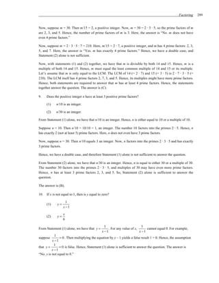 Factoring   289


Now, suppose m = 30. Then m/15 = 2, a positive integer. Now, m = 30 = 2 ⋅ 3 ⋅ 5, so the prime factors of m
are 2, 3, and 5. Hence, the number of prime factors of m is 3. Here, the answer is “No. m does not have
even 4 prime factors.”

Now, suppose m = 2 ⋅ 3 ⋅ 5 ⋅ 7 = 210. Here, m/15 = 2 ⋅ 7, a positive integer, and m has 4 prime factors: 2, 3,
5, and 7. Here, the answer is “Yes. m has exactly 4 prime factors.” Hence, we have a double case, and
Statement (2) alone is not sufficient.

Now, with statements (1) and (2) together, we have that m is divisible by both 14 and 15. Hence, m is a
multiple of both 14 and 15. Hence, m must equal the least common multiple of 14 and 15 or its multiple.
Let’s assume that m is only equal to the LCM. The LCM of 14 (= 2 ⋅ 7) and 15 (= 3 ⋅ 5) is 2 ⋅ 7 ⋅ 3 ⋅ 5 (=
210). The LCM itself has 4 prime factors 2, 7, 3, and 5. Hence, its multiples might have more prime factors.
Hence, both statements are required to answer that m has at least 4 prime factors. Hence, the statements
together answer the question. The answer is (C).

9.    Does the positive integer n have at least 3 positive prime factors?

      (1)    n/10 is an integer.

      (2)    n/30 is an integer.

From Statement (1) alone, we have that n/10 is an integer. Hence, n is either equal to 10 or a multiple of 10.

Suppose n = 10. Then n/10 = 10/10 = 1, an integer. The number 10 factors into the primes 2 ⋅ 5. Hence, n
has exactly 2 (not at least 3) prime factors. Here, n does not even have 3 prime factors.

Now, suppose n = 30. Then n/10 equals 3 an integer. Now, n factors into the primes 2 ⋅ 3 ⋅ 5 and has exactly
3 prime factors.

Hence, we have a double case, and therefore Statement (1) alone is not sufficient to answer the question.

From Statement (2) alone, we have that n/30 is an integer. Hence, n is equal to either 30 or a multiple of 30.
The number 30 factors into the primes 2 ⋅ 3 ⋅ 5, and multiples of 30 may have even more prime factors.
Hence, n has at least 3 prime factors 2, 3, and 5. So, Statement (2) alone is sufficient to answer the
question.

The answer is (B).

10.   If x is not equal to 1, then is y equal to zero?

                     1
      (1)     y=
                   x −1

                   x
      (2)     y=
                   6

                                                  1                          1
From Statement (1) alone, we have that y =           . For any value of x,      cannot equal 0. For example,
                                                x −1                       x −1
            1
suppose        = 0 . Then multiplying the equation by x – 1 yields a false result 1 = 0. Hence, the assumption
          x −1
            1
that y =       = 0 is false. Hence, Statement (1) alone is sufficient to answer the question. The answer is
          x −1
“No. y is not equal to 0.”
 