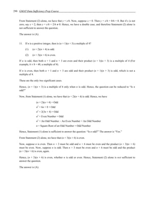 290 GMAT Data Sufficiency Prep Course


    From Statement (2) alone, we have that y = x/6. Now, suppose x = 0. Then y = x/6 = 0/6 = 0. But if x is not
    zero, say x = 2, then y = x/6 = 2/6 ≠ 0. Hence, we have a double case, and therefore Statement (2) alone is
    not sufficient to answer the question.

    The answer is (A).


    11.   If n is a positive integer, then is (n + 1)(n + 3) a multiple of 4?

          (1)    (n + 2)(n + 4) is odd.

          (2)    (n + 3)(n + 6) is even.

    If n is odd, then both n + 1 and n + 3 are even and their product (n + 1)(n + 3) is a multiple of 4 (For
    example, 6 × 8 = 48, a multiple of 4).

    If n is even, then both n + 1 and n + 3 are odd and their product (n + 1)(n + 3) is odd, which is not a
    multiple of 4.

    These are the only two significant cases.

    Hence, (n + 1)(n + 3) is a multiple of 4 only when n is odd. Hence, the question can be reduced to “Is n
    odd?”

    Now, from Statement (1) alone, we have that (n + 2)(n + 4) is odd. Hence, we have

                     (n + 2)(n + 4) = Odd
                     n2 + 6n + 8 = Odd
                     n2 + 2(3n + 4) = Odd
                     n2 + Even Number = Odd
                     n2 = An Odd Number – An Even Number = An Odd Number
                     n = Square Root of an Odd Number = Odd Number

    Hence, Statement (1) alone is sufficient to answer the question: “Is n odd?” The answer is “Yes.”

    From Statement (2) alone, we have that (n + 3)(n + 6) is even.

    Now, suppose n is even. Then n + 3 must be odd and n + 6 must be even and the product (n + 3)(n + 6)
    must be even. Now, suppose n is odd. Then n + 3 must be even and n + 6 must be odd and the product
    (n + 3)(n + 6) is even, again.

    Hence, (n + 3)(n + 6) is even, whether n is odd or even. Hence, Statement (2) alone is not sufficient to
    answer the question.

    The answer is (A).
 