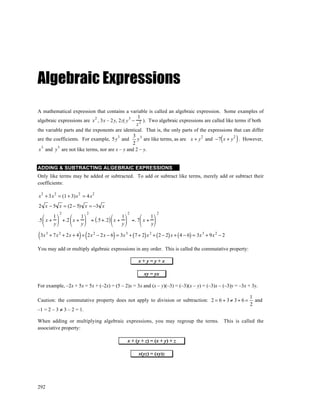 Algebraic Expressions
A mathematical expression that contains a variable is called an algebraic expression. Some examples of
                                                     1
algebraic expressions are x , 3x – 2 y, 2z( y 3 − 2 ). Two algebraic expressions are called like terms if both
                              2
                                                    z
the variable parts and the exponents are identical. That is, the only parts of the expressions that can differ
are the coefficients. For example, 5y and
                                          3       3 3
                                                  2
                                                                                  2             2
                                                                                                       (
                                                    y are like terms, as are x + y and −7 x + y . However,   )
 x 3 and y 3 are not like terms, nor are x – y and 2 – y.


ADDING & SUBTRACTING ALGEBRAIC EXPRESSIONS
Only like terms may be added or subtracted. To add or subtract like terms, merely add or subtract their
coefficients:

x 2 + 3 x 2 = (1 + 3)x 2 = 4 x 2
2 x − 5 x = (2 − 5) x = −3 x
               2              2                     2               2
       1                1                    1         1
.5  x +  +.2  x +         = (.5 +. 2)  x +     =. 7 x + 
       y                y                    y         y

(3x   3
                          ) (                )
          + 7x 2 + 2x + 4 + 2x 2 − 2 x − 6 = 3x 3 + ( 7 + 2) x 2 + ( 2 − 2) x + ( 4 − 6) = 3x 3 + 9x 2 − 2

You may add or multiply algebraic expressions in any order. This is called the commutative property:

                                                          x+y=y+x

                                                             xy = yx

For example, –2x + 5x = 5x + (–2x) = (5 – 2)x = 3x and (x – y)(–3) = (–3)(x – y) = (–3)x – (–3)y = –3x + 3y.

                                                                                                                 1
Caution: the commutative property does not apply to division or subtraction: 2 = 6 ÷ 3 ≠ 3 ÷ 6 =                   and
                                                                                                                 2
–1 = 2 – 3 ≠ 3 – 2 = 1.

When adding or multiplying algebraic expressions, you may regroup the terms. This is called the
associative property:

                                                    x + (y + z) = (x + y) + z

                                                          x(yz) = (xy)z




292
 