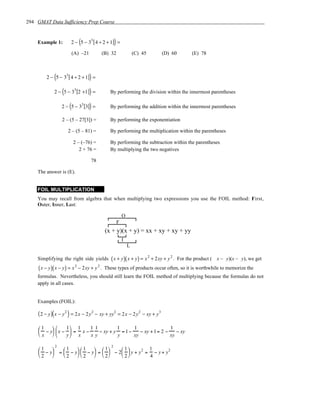 294 GMAT Data Sufficiency Prep Course


    Example 1:                (
                       2 − 5 − 33 [ 4 ÷ 2 + 1] =)
                           (A) –21        (B) 32                (C) 45        (D) 60   (E) 78



              (
         2 − 5 − 33 [ 4 ÷ 2 + 1] =   )
                  (
              2 − 5 − 33 [2 +1 ] =   )        By performing the division within the innermost parentheses

                       (
                  2 − 5 − 33 [3] =   )        By performing the addition within the innermost parentheses

                  2 – (5 – 27[3]) =           By performing the exponentiation

                      2 – (5 – 81) =          By performing the multiplication within the parentheses

                           2 – (–76) =        By performing the subtraction within the parentheses
                              2 + 76 =        By multiplying the two negatives

                                     78

    The answer is (E).


    FOIL MULTIPLICATION
    You may recall from algebra that when multiplying two expressions you use the FOIL method: First,
    Outer, Inner, Last:

                                                        O
                                                    F
                                            (x + y)(x + y) = xx + xy + xy + yy
                                                        I
                                                            L

    Simplifying the right side yields ( x + y )( x + y ) = x 2 + 2xy + y 2 . For the product ( x – y)(x – y), we get
     ( x − y)( x − y) = x 2 − 2xy + y 2 .   These types of products occur often, so it is worthwhile to memorize the
    formulas. Nevertheless, you should still learn the FOIL method of multiplying because the formulas do not
    apply in all cases.


    Examples (FOIL):

     ( 2 − y )( x − y 2 ) = 2 x − 2 y 2 − xy + yy2 = 2 x − 2 y 2 − xy + y 3

     1              1 1
      − y  x −
                             11         1     1                1
                      = x−    − xy + y = 1−    − xy + 1= 2 −    − xy
     x             y x   xy         y     xy               xy

             2                        2
     1
      − y  =  − y   − y  =   − 2  y + y 2 = − y + y 2
                 1      1         1   1          1
                         
     2       2     2      2     2          4
 