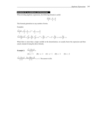 Algebraic Expressions   295


DIVISION OF ALGEBRAIC EXPRESSIONS
When dividing algebraic expressions, the following formula is useful:

                                                   x+y x y
                                                      = +
                                                    z  z z

This formula generalizes to any number of terms.

Examples:

x2 + y x2 y          y      y
      =   + = x 2−1 + = x +
  x     x  x         x      x

x2 + 2 y − x3 x2 2 y x 3          2y                2y          2y
             = 2 + 2 − 2 = x 2−2 + 2 − x 3−2 = x 0 + 2 − x = 1 + 2 − x
     x2       x   x   x           x                 x           x

When there is more than a single variable in the denomination, we usually factor the expression and then
cancel, instead of using the above formula.


                 x2 − 2 x + 1
Example 2:                    =
                    x −1
                 (A) x + 1      (B) –x – 1      (C) –x + 1     (D) x – 1   (E) x – 2

x 2 − 2 x + 1 ( x − 1) ( x − 1)
             =                  = x − 1 . The answer is (D).
    x −1           x −1
 