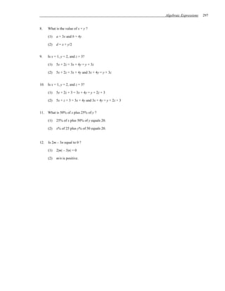 Algebraic Expressions   297


8.    What is the value of x + y ?

      (1)   a = 3x and b = 4y

      (2)   d = x + y/2


9.    Is x = 1, y = 2, and z = 3?

      (1)   5x + 2z = 3x + 4y = y + 3z

      (2)   5x + 2z = 3x + 4y and 3x + 4y = y + 3z


10.   Is x = 1, y = 2, and z = 3?

      (1)   5x + 2z + 3 = 3x + 4y = y + 2z + 3

      (2)   5x + z + 3 = 3x + 4y and 3x + 4y = y + 2z + 3


11.   What is 50% of x plus 25% of y ?

      (1)   25% of x plus 50% of y equals 20.

      (2)   x% of 25 plus y% of 50 equals 20.


12.   Is 2m – 3n equal to 0 ?

      (1)   2|m| – 3|n| = 0

      (2)   m/n is positive.
 