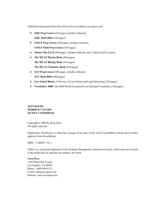 Additional educational titles from Nova Press (available at novapress.net):

      GRE Prep Course (624 pages, includes software)
      GRE Math Bible (528 pages)
      GMAT Prep Course (624 pages, includes software)
      GMAT Math Prep Course (528 pages)
      Master The LSAT (560 pages, includes software, and 2 official LSAT exams)
      The MCAT Physics Book (444 pages)
      The MCAT Biology Book (416 pages)
      The MCAT Chemistry Book (428 pages)
      SAT Prep Course (640 pages, includes software)
      SAT Math Bible (480 pages)
      Law School Basics: A Preview of Law School and Legal Reasoning (224 pages)
      Vocabulary 4000: The 4000 Words Essential for an Educated Vocabulary (160 pages)




JEFF KOLBY
DERRICK VAUGHN
KUNDA VAMSIDHAR


Copyright © 2009 by Nova Press
All rights reserved.

Duplication, distribution, or data base storage of any part of this work is prohibited without prior written
approval from the publisher.

ISBN: 1–889057–54–1

GMAT is a registered trademark of the Graduate Management Admission Council, which was not involved
in the production of, and does not endorse, this book.

Nova Press
11659 Mayfield Avenue
Los Angeles, CA 90049
Phone: 1-800-949-6175
E-mail: info@novapress.net
Website: www.novapress.net
 