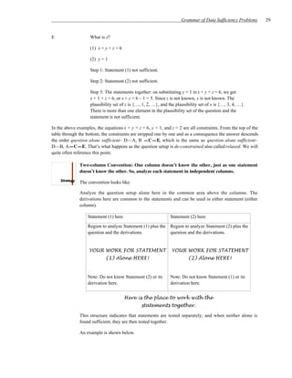 Grammar of Data Sufficiency Problems      29


E                   What is x?

                    (1) x + y + z = 6

                    (2) y = 1

                    Step 1: Statement (1) not sufficient.

                    Step 2: Statement (2) not sufficient.

                    Step 3: The statements together: on substituting y = 1 in x + y + z = 6, we get
                    x + 1 + z = 6, or x + z = 6 – 1 = 5. Since z is not known, x is not known. The
                    plausibility set of z is {…, 1, 2, …}, and the plausibility set of x is {…, 3, 4, …}.
                    There is more than one element in the plausibility set of the question and the
                    statement is not sufficient.

In the above examples, the equations x + y + z = 6, y = 1, and z = 2 are all constraints. From the top of the
table through the bottom, the constraints are stripped one by one and as a consequence the answer descends
the order question alone sufficient– D—A, B —C—E, which is the same as question alone sufficient–
D—B, A—C—E. That’s what happens as the question setup is de-constrained also called relaxed. We will
quite often reference this point.

              Two-column Convention: One column doesn’t know the other, just as one statement
              doesn’t know the other. So, analyze each statement in independent columns.

              The convention looks like:

              Analyze the question setup alone here in the common area above the columns. The
              derivations here are common to the statements and can be used in either statement (either
              column).

                   Statement (1) here                           Statement (2) here

                   Region to analyze Statement (1) plus the     Region to analyze Statement (2) plus the
                   question and the derivations.                question and the derivations.


                   YOUR WORK FOR STATEMENT                      YOUR WORK FOR STATEMENT
                            (1) Alone HERE!                              (2) Alone HERE!


                   Note: Do not know Statement (2) or its       Note: Do not know Statement (1) or its
                   derivation here.                             derivation here.


                                        Here is the place to work with the
                                                statements together.

              This structure indicates that statements are tested separately; and when neither alone is
              found sufficient, they are then tested together.

              An example is shown below.
 