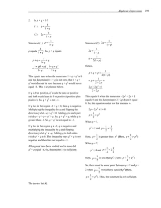 Algebraic Expressions   299


2.       Is p + q = 0 ?
                       1
         (1)     p=
                      1+ q
                         1
         (2)     2q =
                        1− p
                           1                                                       1
Statement (1): p =                                        Statement (2): 2q =
                          1+ q                                                    1− p
                1                                                  1
p equals            . So, p + q equals                       2q =
               1+ q                                              1− p
                                                                   1
                  1                                          q=
     p+q =            +q                                        2(1 − p)
                 1+ q
         1 + q (1 + q ) 1 + q + q 2                       Hence,
     =                 =
            1+ q           1+ q                                               1
                                                             p+q = p+
                                                                           2(1 − p )
This equals zero when the numerator 1 + q + q2 is 0
                                                                       1
and the denominator 1 + q is not zero. But 1 + q +           = p+          =
q2 would never be zero because q + q2 would never                   2 − 2p
equal –1. This is explained below.                           2 p − 2 p2 +1
                                                                2 − 2p
If q is 0 or positive, q2 would be zero or positive
and both would sum to 0 or positive (positive plus        This equals 0 when the numerator –2p2 + 2p + 1
positive). So, q + q2 is not –1.                          equals 0 and the denominator 2 – 2p doesn’t equal
                                                          0. So, the equation under test for trueness is
If q lies in the region –1 < q < 0, then q is negative.
Multiplying the inequality by q and flipping the             2 p − 2 p2 + 1 = 0
direction yields –q > q2 > 0. Adding q to each part               1
                                                             p + = p2
yields q – q > q + q2 > q. So, q + q2 > q, while q is             2
greater than –1. So, q + q2 is not equal to –1.
                                                          When p = 1,
If q lies in the region q ≤ –1, q is negative and                               1    1
                                                               p2 = 1 and p +     =1
multiplying the inequality by q and flipping                                    2    2
direction yields q2 ≥ –q. Adding q to both sides
                                                                      1                               1
yields q2 + q ≥ 0. This inequality says q2 + q is not     Here, p +     is greater than p 2 (Here, p + ≠ p 2 )
                                                                      2                               2
negative and therefore not equal to –1.
                                                          When p = 2,
All regions have been studied and in none did
                                                                                  1    1
q2 + q equal –1. So, Statement (1) is sufficient.               p2 = 4 and p +      =2
                                                                                  2    2

                                                          Here, p +
                                                                      1 is less than p2. (Here, p + 1 ≠ p 2 )
                                                                      2                             2

                                                          So, there must be some point between p = 1 and p =
                                                          2 when p +
                                                                        1 would have equaled p2 (Here,
                                                                        2
                                                               1
                                                          p+     = p 2 ). Thus, the statement is not sufficient.
                                                               2
The answer is (A).
 