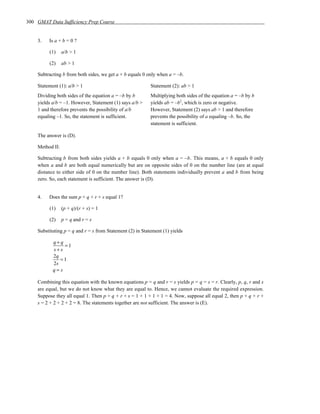 300 GMAT Data Sufficiency Prep Course


    3.   Is a + b = 0 ?

         (1)     a/b > 1

         (2)     ab > 1

    Subtracting b from both sides, we get a + b equals 0 only when a = –b.

    Statement (1): a/b > 1                                 Statement (2): ab > 1
    Dividing both sides of the equation a = –b by b        Multiplying both sides of the equation a = –b by b
    yields a/b = –1. However, Statement (1) says a/b >     yields ab = –b2, which is zero or negative.
    1 and therefore prevents the possibility of a/b        However, Statement (2) says ab > 1 and therefore
    equaling –1. So, the statement is sufficient.          prevents the possibility of a equaling –b. So, the
                                                           statement is sufficient.

    The answer is (D).

    Method II:

    Subtracting b from both sides yields a + b equals 0 only when a = –b. This means, a + b equals 0 only
    when a and b are both equal numerically but are on opposite sides of 0 on the number line (are at equal
    distance to either side of 0 on the number line). Both statements individually prevent a and b from being
    zero. So, each statement is sufficient. The answer is (D).


    4.   Does the sum p + q + r + s equal 1?

         (1)     (p + q)/(r + s) = 1

         (2)     p = q and r = s

    Substituting p = q and r = s from Statement (2) in Statement (1) yields

           q+ q
                =1
           s+s
           2q
              =1
           2s
           q=s

    Combining this equation with the known equations p = q and r = s yields p = q = s = r. Clearly, p, q, r and s
    are equal, but we do not know what they are equal to. Hence, we cannot evaluate the required expression.
    Suppose they all equal 1. Then p + q + r + s = 1 + 1 + 1 + 1 = 4. Now, suppose all equal 2, then p + q + r +
    s = 2 + 2 + 2 + 2 = 8. The statements together are not sufficient. The answer is (E).
 