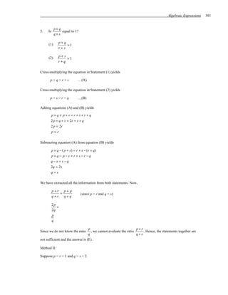 Algebraic Expressions   301


           p+ q
5.   Is         equal to 1?
           q+ s

               p+q
     (1)           =1
               r+s

               p+s
     (2)           =1
               r+q

Cross-multiplying the equation in Statement (1) yields

       p+q=r+s                …(A)

Cross-multiplying the equation in Statement (2) yields

       p+s=r+q                …(B)

Adding equations (A) and (B) yields

       p+q+ p+s =r+s+r+q
       2 p + q + s = 2r + s + q
       2 p = 2r
       p=r

Subtracting equation (A) from equation (B) yields

          p + q − ( p + s) = r + s − (r + q)
       p+q− p−s = r+s−r−q
       q−s = s−q
       2q = 2 s
       q=s

We have extracted all the information from both statements. Now,

          p+r p+ p
             =                  (since p = r and q = s)
          q+s q+q

          2p
             =
          2q
          p
          q

                                  p                                p+ r
Since we do not know the ratio      , we cannot evaluate the ratio      . Hence, the statements together are
                                  q                                q+ s
not sufficient and the answer is (E).

Method II:

Suppose p = r = 1 and q = s = 2.
 