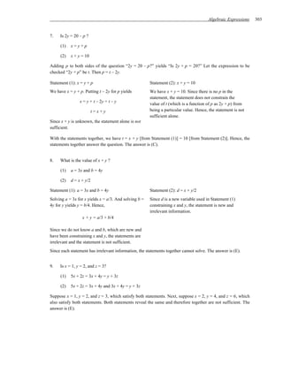 Algebraic Expressions   303


7.   Is 2y = 20 – p ?

     (1)   x=y+p

     (2)   x + y = 10

Adding p to both sides of the question “2y = 20 – p?” yields “Is 2y + p = 20?” Let the expression to be
checked “2y + p” be t. Then p = t – 2y.

Statement (1): x = y + p                               Statement (2): x + y = 10
We have x = y + p. Putting t – 2y for p yields         We have x + y = 10. Since there is no p in the
                                                       statement, the statement does not constrain the
                x = y + t – 2y = t – y
                                                       value of t (which is a function of p as 2y + p) from
                         t=x+y                         being a particular value. Hence, the statement is not
                                                       sufficient alone.
Since x + y is unknown, the statement alone is not
sufficient.

With the statements together, we have t = x + y [from Statement (1)] = 10 [from Statement (2)]. Hence, the
statements together answer the question. The answer is (C).


8.   What is the value of x + y ?

     (1)   a = 3x and b = 4y

     (2)   d = x + y/2

Statement (1): a = 3x and b = 4y                       Statement (2): d = x + y/2
Solving a = 3x for x yields x = a/3. And solving b =   Since d is a new variable used in Statement (1)
4y for y yields y = b/4. Hence,                        constraining x and y, the statement is new and
                                                       irrelevant information.
                  x + y = a/3 + b/4

Since we do not know a and b, which are new and
have been constraining x and y, the statements are
irrelevant and the statement is not sufficient.
Since each statement has irrelevant information, the statements together cannot solve. The answer is (E).


9.   Is x = 1, y = 2, and z = 3?

     (1)   5x + 2z = 3x + 4y = y + 3z

     (2)   5x + 2z = 3x + 4y and 3x + 4y = y + 3z

Suppose x = 1, y = 2, and z = 3, which satisfy both statements. Next, suppose x = 2, y = 4, and z = 6, which
also satisfy both statements. Both statements reveal the same and therefore together are not sufficient. The
answer is (E).
 