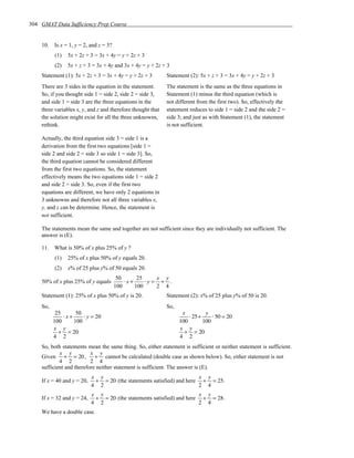 304 GMAT Data Sufficiency Prep Course


    10.   Is x = 1, y = 2, and z = 3?
          (1)   5x + 2z + 3 = 3x + 4y = y + 2z + 3
          (2)   5x + z + 3 = 3x + 4y and 3x + 4y = y + 2z + 3
    Statement (1): 5x + 2z + 3 = 3x + 4y = y + 2z + 3        Statement (2): 5x + z + 3 = 3x + 4y = y + 2z + 3
    There are 3 sides in the equation in the statement.      The statement is the same as the three equations in
    So, if you thought side 1 = side 2, side 2 = side 3,     Statement (1) minus the third equation (which is
    and side 1 = side 3 are the three equations in the       not different from the first two). So, effectively the
    three variables x, y, and z and therefore thought that   statement reduces to side 1 = side 2 and the side 2 =
    the solution might exist for all the three unknowns,     side 3; and just as with Statement (1), the statement
    rethink.                                                 is not sufficient.

    Actually, the third equation side 3 = side 1 is a
    derivation from the first two equations [side 1 =
    side 2 and side 2 = side 3 so side 1 = side 3]. So,
    the third equation cannot be considered different
    from the first two equations. So, the statement
    effectively means the two equations side 1 = side 2
    and side 2 = side 3. So, even if the first two
    equations are different, we have only 2 equations in
    3 unknowns and therefore not all three variables x,
    y, and z can be determine. Hence, the statement is
    not sufficient.

    The statements mean the same and together are not sufficient since they are individually not sufficient. The
    answer is (E).

    11.   What is 50% of x plus 25% of y ?
          (1)   25% of x plus 50% of y equals 20.
          (2)   x% of 25 plus y% of 50 equals 20.
                                         50      25    x y
    50% of x plus 25% of y equals           ⋅x+     ⋅y= + .
                                        100     100    2 4
    Statement (1): 25% of x plus 50% of y is 20.             Statement (2): x% of 25 plus y% of 50 is 20.
    So,                                                      So,
           25      50                                               x         y
              ⋅x+     ⋅ y = 20                                         ⋅ 25+     ⋅ 50 = 20
          100     100                                              100       100
          x y                                                      x y
            + = 20                                                   + = 20
          4 2                                                      4 2
    So, both statements mean the same thing. So, either statement is sufficient or neither statement is sufficient.
            x y           x y
    Given + = 20 ,          + cannot be calculated (double case as shown below). So, either statement is not
            4 2           2 4
    sufficient and therefore neither statement is sufficient. The answer is (E).
                            x y                                        x y
    If x = 40 and y = 20,    + = 20 (the statements satisfied) and here + = 25.
                            4 2                                        2 4
                            x y                                        x y
    If x = 32 and y = 24,    + = 20 (the statements satisfied) and here + = 28 .
                            4 2                                        2 4
    We have a double case.
 