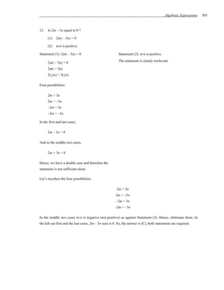 Algebraic Expressions   305



12.   Is 2m – 3n equal to 0 ?

      (1)   2|m| – 3|n| = 0

      (2)   m/n is positive.

Statement (1): 2|m| – 3|n| = 0                           Statement (2): m/n is positive.
                                                         The statement is clearly irrelevant.
      2|m| – 3|n| = 0
      2|m| = 3|n|
      2(+m) = 3(+n)

Four possibilities:

      2m = 3n
      2m = –3n
      –2m = 3n
      –2m = –3n

In the first and last cases,

      2m – 3n = 0

And in the middle two cases,

      2m + 3n = 0

Hence, we have a double case and therefore the
statement is not sufficient alone.

Let’s recollect the four possibilities:

                                                        2m = 3n
                                                       2m = –3n
                                                       –2m = 3n
                                                       –2m = –3n

In the middle two cases m/n is negative (not positive) as against Statement (2). Hence, eliminate them. In
the left out first and the last cases, 2m – 3n sure is 0. So, the answer is (C), both statements are required.
 