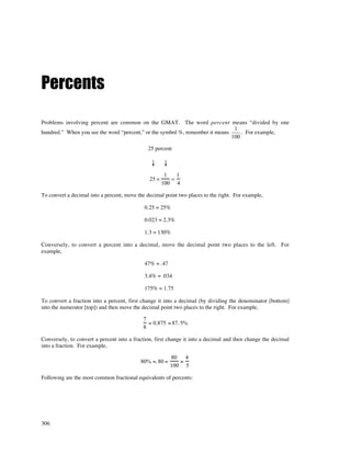Percents

Problems involving percent are common on the GMAT. The word percent means “divided by one
                                                                               1
hundred.” When you see the word “percent,” or the symbol %, remember it means     . For example,
                                                                              100

                                              25 percent

                                                ↓     ↓
                                                       1   1
                                               25 ×      =
                                                      100 4

To convert a decimal into a percent, move the decimal point two places to the right. For example,

                                             0.25 = 25%

                                             0.023 = 2.3%

                                             1.3 = 130%

Conversely, to convert a percent into a decimal, move the decimal point two places to the left. For
example,

                                             47% = .47

                                             3.4% = .034

                                             175% = 1.75

To convert a fraction into a percent, first change it into a decimal (by dividing the denominator [bottom]
into the numerator [top]) and then move the decimal point two places to the right. For example,

                                            7
                                              = 0.875 = 87. 5%
                                            8

Conversely, to convert a percent into a fraction, first change it into a decimal and then change the decimal
into a fraction. For example,

                                                          80   4
                                           80% =. 80 =       =
                                                          100 5

Following are the most common fractional equivalents of percents:




306
 