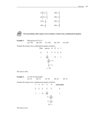Percents   307


                                         1     1                       1
                                       33 % =                    20% =
                                         3     3                       5
                                         1     2                       2
                                       66 % =                    40% =
                                         3     3                       5
                                             1                         3
                                       25% =                     60% =
                                             4                         5
                                             1                         4
                                       50% =                     80% =
                                             2                         5



          Percent problems often require you to translate a sentence into a mathematical equation.



Example 1:      What percent of 25 is 5?
                (A) 10%       (B) 20%           (C) 30%          (D) 35%          (E) 40%

Translate the sentence into a mathematical equation as follows:
                                    What percent of 25               is       5

                                       ↓         ↓        ↓      ↓   ↓ ↓
                                                 1
                                       x                . 25         =        5
                                                100
                                                   25
                                                      x =5
                                                  100
                                                   1
                                                     x =5
                                                   4
                                                 x = 20

The answer is (B).


Example 2:      2 is 10% of what number
                (A) 10        (B) 12            (C) 20           (D) 24           (E) 32

Translate the sentence into a mathematical equation as follows:
                               2   is 10        %       of      what number

                             ↓    ↓        ↓     ↓        ↓               ↓
                                                 1
                              2    =       10   100       .               x
                                                         10
                                                  2=         x
                                                        100
                                                          1
                                                     2=     x
                                                         10
                                                      20 = x

The answer is (C).
 