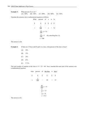 308 GMAT Data Sufficiency Prep Course


    Example 3:       What percent of a is 3a ?
                     (A) 100%      (B) 150%            (C) 200%            (D) 300%        (E) 350%

    Translate the sentence into a mathematical equation as follows:
                                        What percent of a                      is 3a

                                            ↓             ↓        ↓       ↓   ↓ ↓
                                                        1
                                            x                    .   a = 3a
                                                       100
                                                         x
                                                            ⋅ a = 3a
                                                       100
                                                         x
                                                            = 3 (by canceling the a’s)
                                                       100
                                                       x = 300

    The answer is (D).


    Example 4:       If there are 15 boys and 25 girls in a class, what percent of the class is boys?

                     (A)    10%

                     (B)    15%

                     (C)    18%

                     (D)    25%

                     (E)    37.5%

    The total number of students in the class is 15 + 25 = 40. Now, translate the main part of the sentence into
    a mathematical equation:

                                     what       percent       of   the class   is     boys

                                       ↓          ↓           ↓        ↓       ↓      ↓
                                                  1
                                       x                      .        40       =     15
                                                 100


                                                           40
                                                               x = 15
                                                          100
                                                           2
                                                              x = 15
                                                           5
                                                            2x = 75
                                                           x = 37.5
    The answer is (E).
 