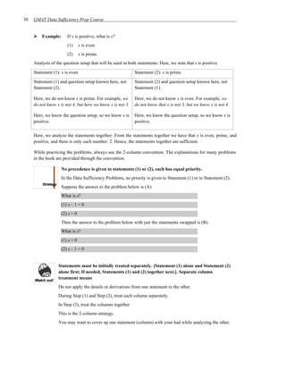 30   GMAT Data Sufficiency Prep Course


         Example:      If x is positive, what is x?
                       (1)      x is even.
                       (2)      x is prime.
     Analysis of the question setup that will be used in both statements: Here, we note that x is positive.

     Statement (1): x is even.                               Statement (2): x is prime.

     Statement (1) and question setup known here, not        Statement (2) and question setup known here, not
     Statement (2).                                          Statement (1).

     Here, we do not know x is prime. For example, we        Here, we do not know x is even. For example, we
     do not know x is not 4, but here we know x is not 3.    do not know that x is not 3, but we know x is not 4.

     Here, we know the question setup, so we know x is       Here, we know the question setup, so we know x is
     positive.                                               positive.


     Here, we analyze the statements together: From the statements together we have that x is even, prime, and
     positive, and there is only such number: 2. Hence, the statements together are sufficient.

     While practicing the problems, always use the 2-column convention. The explanations for many problems
     in the book are provided through the convention.

                    No precedence is given to statements (1) or (2), each has equal priority.
                    In the Data Sufficiency Problems, no priority is given to Statement (1) or to Statement (2).
                    Suppose the answer to the problem below is (A).
                    What is x?
                    (1) x – 1 = 0
                    (2) x > 0
                    Then the answer to the problem below with just the statements swapped is (B).
                    What is x?
                    (1) x > 0
                    (2) x – 1 = 0


                  Statements must be initially treated separately. [Statement (1) alone and Statement (2)
                  alone first; If needed, Statements (1) and (2) together next.]. Separate column
                  treatment means
                  Do not apply the details or derivations from one statement to the other.
                  During Step (1) and Step (2), treat each column separately.
                  In Step (3), treat the columns together.
                  This is the 2-column strategy.
                  You may want to cover up one statement (column) with your had while analyzing the other.
 