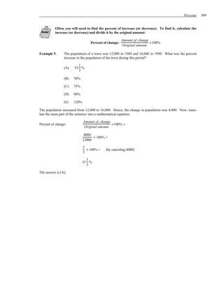Percents    309


          Often you will need to find the percent of increase (or decrease). To find it, calculate the
          increase (or decrease) and divide it by the original amount:

                                                      Amount of change
                                 Percent of change:                    ×100%
                                                      Original amount

Example 5:      The population of a town was 12,000 in 1980 and 16,000 in 1990. What was the percent
                increase in the population of the town during this period?

                        1
                (A)   33 %
                        3

                (B)   50%

                (C)   75%

                (D)   80%

                (E)   120%

The population increased from 12,000 to 16,000. Hence, the change in population was 4,000. Now, trans-
late the main part of the sentence into a mathematical equation:

                             Amount of change
Percent of change:                            ×100% =
                             Original amount

                              4000
                                   × 100% =
                             12000
                             1
                               × 100% =    (by canceling 4000)
                             3

                              1
                            33 %
                              3

The answer is (A).
 