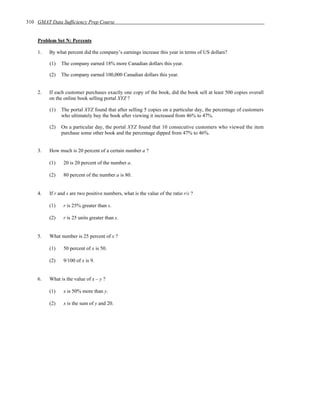 310 GMAT Data Sufficiency Prep Course


    Problem Set N: Percents

    1.   By what percent did the company’s earnings increase this year in terms of US dollars?

         (1)   The company earned 18% more Canadian dollars this year.

         (2)   The company earned 100,000 Canadian dollars this year.


    2.   If each customer purchases exactly one copy of the book, did the book sell at least 500 copies overall
         on the online book selling portal XYZ ?

         (1)   The portal XYZ found that after selling 5 copies on a particular day, the percentage of customers
               who ultimately buy the book after viewing it increased from 46% to 47%.

         (2)   On a particular day, the portal XYZ found that 10 consecutive customers who viewed the item
               purchase some other book and the percentage dipped from 47% to 46%.


    3.   How much is 20 percent of a certain number a ?

         (1)    20 is 20 percent of the number a.

         (2)    80 percent of the number a is 80.


    4.   If r and s are two positive numbers, what is the value of the ratio r/s ?

         (1)    r is 25% greater than s.

         (2)    r is 25 units greater than s.


    5.   What number is 25 percent of x ?

         (1)    50 percent of x is 50.

         (2)    9/100 of x is 9.


    6.   What is the value of x – y ?

         (1)    x is 50% more than y.

         (2)    x is the sum of y and 20.
 
