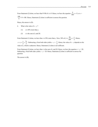 Percents   313


                                                                                       9
From Statement (2) alone, we have that 9/100 of x is 9. Hence, we have the equation       x = 9 , or x =
                                                                                      100
100
    × 9 = 100 . Hence, Statement (2) alone is sufficient to answer the question.
 9

Hence, the answer is (D).

6.   What is the value of x – y ?

     (1)    x is 50% more than y.

     (2)    x is the sum of y and 20.

                                                                                    50    y
From Statement (1) alone, we have that x is 50% more than y. Now, 50% of y is          y = . Hence,
                                                                                   100    2
         y 3y                                                 y
x= y+      =    . Subtracting y from both sides yields x – y = . Hence, the value of x – y depends on the
         2 2                                                  2
value of y, which is unknown. Hence, Statement (1) alone is not sufficient.

From Statement (2) alone, we have that x is the sum of y and 20. Hence, we have the equation x = y + 20.
Subtracting y from both sides yields x – y = 20. Hence, Statement (2) alone is sufficient to answer the
question.

The answer is (B).
 