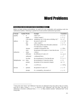 Word Problems

TRANSLATING WORDS INTO MATHEMATICAL SYMBOLS
Before we begin solving word problems, we need to be very comfortable with translating words into
mathematical symbols. Following is a partial list of words and their mathematical equivalents.

Concept          Symbol Words            Example                                               Translation
equality            =   Is               2 plus 2 is 4                                         2+2=4
                        equals           x minus 5 equals 2                                    x–5=2
                        is the same as   multiplying x by 2 is the same as dividing x by 7     2x = x/7
addition            +   Sum              the sum of y and π is 20                              y + π = 20
                        plus             x plus y equals 5                                     x+y=5
                        Add              how many marbles must John add to collection          x + P = 13
                                         P so that he has 13 marbles
                         increase        a number is increased by 10%                          x + 10%x
                         more            the perimeter of the square is 3 more than the area   P=3+A
subtraction         –    minus           x minus y                                             x–y
                         difference      the difference of x and y is 8                        x−y =8
                         subtracted      x subtracted from y                                   y–x*
                         less than       the circumference is 5 less than the area             C=A–5
Multiplication    × or ⋅ times           the acceleration is 5 times the velocity              a = 5v
                         product         the product of two consecutive integers               x(x + 1)

                         Of              x is 125% of y                                        x = 125%y

division            ÷    quotient        the quotient of x and y is 9                          x÷y=9

                         divided         if x is divided by y, the result is 4                 x÷y=4




* Notice that with “minus” and “difference” the terms are subtracted in the same order as they are written,
from left to right (x minus y —> x – y). However, with “subtracted” and “less than,” the order of
subtraction is reversed (x subtracted from y —> y – x). Many students translate “subtracted from” in the
wrong order.

                                                                                                           321
 