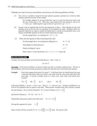 322 GMAT Data Sufficiency Prep Course


    Although exact steps for solving word problems cannot be given, the following guidelines will help:

        (1)    First, choose a variable to stand for the least unknown quantity, and then try to write the other
               unknown quantities in terms of that variable.
                      For example, suppose we are given that Sue’s age is 5 years less than twice Jane’s and
                      the sum of their ages is 16. Then Jane’s age would be the least unknown, and we let
                      x = Jane's age. Expressing Sue’s age in terms of x gives Sue's age = 2x – 5.

        (2)    Second, write an equation that involves the expressions in Step 1. Most (though not all) word
               problems pivot on the fact that two quantities in the problem are equal. Deciding which two
               quantities should be set equal is usually the hardest part in solving a word problem since it can
               require considerable ingenuity to discover which expressions are equal.
                      For the example above, we would get (2x – 5) + x = 16.

         (3)    Third, solve the equation in Step 2 and interpret the result.
                      For the example above, we would get by adding the x’s:                  3x – 5 = 16

                      Then adding 5 to both sides gives                                       3x = 21

                      Finally, dividing by 3 gives                                            x=7

                      Hence, Jane is 7 years old and Sue is 2x – 5 = 2 ⋅ 7 – 5 = 9 years old.


    MOTION PROBLEMS
    Virtually, all motion problems involve the formula Distance = Rate × Time, or

                                                           D=R×T

    Overtake: In this type of problem, one person catches up with or overtakes another person. The key to
    these problems is that at the moment one person overtakes the other they have traveled the same distance.

    Example:        Scott starts jogging from point X to point Y. A half-hour later, his friend Garrett who jogs
                    1 mile per hour slower than twice Scott’s rate starts from the same point and follows the
                    same path. If Garrett overtakes Scott in 2 hours, how many miles will Garrett have
                    covered?
                            1             1                                               2
                    (A) 2         (B) 3            (C) 4       (D) 6              (E) 6
                            5             3                                               3
    Following Guideline 1, we let r = Scott's rate. Then 2r – 1 = Garrett's rate. Turning to Guideline 2, we
    look for two quantities that are equal to each other. When Garrett overtakes Scott, they will have traveled
                                                                                      1
    the same distance. Now, from the formula D = R × T, Scott’s distance is D = r × 2
                                                                                      2

    and Garrett’s distance is   D = (2r – 1)2 = 4r – 2

                                                                              1
    Setting these expressions equal to each other gives      4r − 2 = r × 2
                                                                              2
                                               4
    Solving this equation for r gives     r=
                                               3

                                                    4        1
    Hence, Garrett will have traveled D = 4r − 2 = 4  − 2 = 3 miles. The answer is (B).
                                                     3       3
 