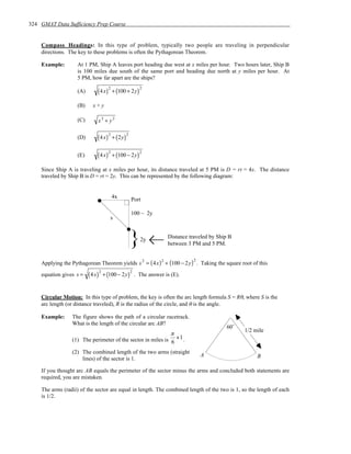 324 GMAT Data Sufficiency Prep Course


    Compass Headings: In this type of problem, typically two people are traveling in perpendicular
    directions. The key to these problems is often the Pythagorean Theorem.

    Example:        At 1 PM, Ship A leaves port heading due west at x miles per hour. Two hours later, Ship B
                    is 100 miles due south of the same port and heading due north at y miles per hour. At
                    5 PM, how far apart are the ships?
                                         2                      2
                    (A)        ( 4 x)        + (100 + 2y )

                    (B)     x+y

                    (C)        x2 + y2

                                         2              2
                    (D)        ( 4 x)        + ( 2y )


                               ( 4 x)        + (100 − 2y )
                                         2                      2
                    (E)

    Since Ship A is traveling at x miles per hour, its distance traveled at 5 PM is D = rt = 4x. The distance
    traveled by Ship B is D = rt = 2y. This can be represented by the following diagram:


                                             4x             Port

                                                            100 – 2y
                                          s



                                                            }   2y          Distance traveled by Ship B
                                                                            between 3 PM and 5 PM.


    Applying the Pythagorean Theorem yields s = ( 4x ) + (100 − 2y ) . Taking the square root of this
                                                                    2   2             2


                          ( 4 x)       + (100 − 2y ) . The answer is (E).
                                   2                        2
    equation gives s =



    Circular Motion: In this type of problem, the key is often the arc length formula S = Rθ, where S is the
    arc length (or distance traveled), R is the radius of the circle, and θ is the angle.

    Example:     The figure shows the path of a circular racetrack.
                 What is the length of the circular arc AB?
                                                                                                     60˚
                                                                                                           1/2 mile
                                                             π
                 (1) The perimeter of the sector in miles is 6 + 1 .

                 (2) The combined length of the two arms (straight
                                                                                          A                     B
                     lines) of the sector is 1.

    If you thought arc AB equals the perimeter of the sector minus the arms and concluded both statements are
    required, you are mistaken.

    The arms (radii) of the sector are equal in length. The combined length of the two is 1, so the length of each
    is 1/2.
 