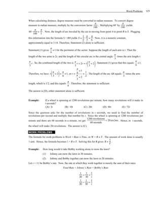 Word Problems      325


When calculating distance, degree measure must be converted to radian measure. To convert degree
                                                                π                        π
measure to radian measure, multiply by the conversion factor       . Multiplying 60˚ by      yields
                                                              180                       180
       π   π
60 ⋅      = . Now, the length of arc traveled by the car in moving from point A to point B is S. Plugging
     180 3
                                                   1 π π
this information into the formula S = Rθ yields S = ⋅ = . Now, π is a numeric constant,
                                                   2 3 6
approximately equal to 3.14. Therefore, Statement (2) alone is sufficient.

                      π
Statement (1) gives     + 1 for the perimeter of the sector. Suppose the length of each arm is r. Then the
                      6
                                                                                      π
length of the two arms is 2r, and the length of the circular arc is the central angle   times the arm length r:
                                                                                      3
 π . So, the combined length of the two is π               π                                            π
   r                                            r + 2r = r  + 2  . Statement (1) gives that this equals    + 1.
 3                                            3            3                                            6
                                                π
                       π      π                  +1
                                                         1                                    π
Therefore, we have r  + 2 = + 1, or r = 6            = . The length of the arc AB equals       times the arm
                       3      6               π
                                                   +2 2                                        3
                                                3
                                       π
length, which is 1/2, and this equals . Therefore, the statement is sufficient.
                                       6

The answer is (D), either statement alone is sufficient.


Example:        If a wheel is spinning at 1200 revolutions per minute, how many revolutions will it make in
                t seconds?
                 (A) 2t            (B) 10t           (C) 20t           (D) 48t        (E) 72t

Since the question asks for the number of revolutions in t seconds, we need to find the number of
revolutions per second and multiply that number by t. Since the wheel is spinning at 1200 revolutions per
                                                       1200 revolutions
minute and there are 60 seconds in a minute, we get                     = 20 rev sec . Hence, in t seconds,
                                                         60 seconds
the wheel will make 20t revolutions. The answer is (C).

WORK PROBLEMS
The formula for work problems is Work = Rate × Time, or W = R × T. The amount of work done is usually
                                                                          1
1 unit. Hence, the formula becomes 1 = R × T. Solving this for R gives R = .
                                                                          T

Example:      How long would it take Bobby working alone to mow the lawn?
              (1)     Johnny can mow the lawn in 30 minutes.
              (2)     Johnny and Bobby together can mow the lawn in 20 minutes.
Let r = 1/t be Bobby’s rate. Now, the rate at which they work together is merely the sum of their rates:
                                  Total Rate = Johnny’s Rate + Bobby’s Rate

                                                   1   1 1
                                                     =   +
                                                  20 30 t
                                                   1   1   1
                                                     −   =
                                                  20 30 t
 