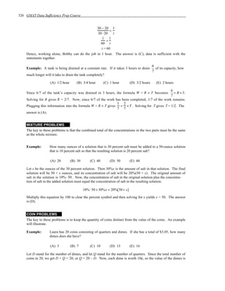 326 GMAT Data Sufficiency Prep Course


                                               30 − 20 1
                                                        =
                                               30 ⋅ 20    t
                                                  1 1
                                                      =
                                                 60 t
                                                  t = 60
    Hence, working alone, Bobby can do the job in 1 hour. The answer is (C), data is sufficient with the
    statements together.

                                                                                              6
    Example: A tank is being drained at a constant rate. If it takes 3 hours to drain           of its capacity, how
                                                                                              7
    much longer will it take to drain the tank completely?

                    (A) 1/2 hour      (B) 3/4 hour       (C) 1 hour           (D) 3/2 hours     (E) 2 hours

                                                                                               6
    Since 6/7 of the tank’s capacity was drained in 3 hours, the formula W = R × T becomes       = R × 3.
                                                                                               7
    Solving for R gives R = 2/7. Now, since 6/7 of the work has been completed, 1/7 of the work remains.
                                                              1 2
    Plugging this information into the formula W = R × T gives = × T . Solving for T gives T = 1/2. The
                                                              7 7
    answer is (A).


    MIXTURE PROBLEMS
    The key to these problems is that the combined total of the concentrations in the two parts must be the same
    as the whole mixture.


    Example:        How many ounces of a solution that is 30 percent salt must be added to a 50-ounce solution
                    that is 10 percent salt so that the resulting solution is 20 percent salt?

                    (A) 20         (B) 30       (C) 40        (D) 50          (E) 60

    Let x be the ounces of the 30 percent solution. Then 30%x is the amount of salt in that solution. The final
    solution will be 50 + x ounces, and its concentration of salt will be 20%(50 + x). The original amount of
    salt in the solution is 10% ⋅ 50 . Now, the concentration of salt in the original solution plus the concentra-
    tion of salt in the added solution must equal the concentration of salt in the resulting solution:

                                            10% ⋅ 50 + 30%x = 20%( 50 + x )
    Multiply this equation by 100 to clear the percent symbol and then solving for x yields x = 50. The answer
    is (D).


    COIN PROBLEMS
    The key to these problems is to keep the quantity of coins distinct from the value of the coins. An example
    will illustrate.

    Example:        Laura has 20 coins consisting of quarters and dimes. If she has a total of $3.05, how many
                    dimes does she have?

                    (A) 3          (B) 7        (C) 10        (D) 13          (E) 16

    Let D stand for the number of dimes, and let Q stand for the number of quarters. Since the total number of
    coins in 20, we get D + Q = 20, or Q = 20 – D. Now, each dime is worth 10¢, so the value of the dimes is
 