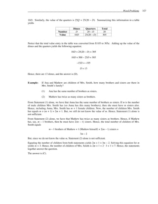 Word Problems      327


10D. Similarly, the value of the quarters is 25Q = 25(20 – D). Summarizing this information in a table
yields

                                             Dimes        Quarters       Total
                              Number           D           20 – D         20
                               Value          10D        25(20 – D)       305


Notice that the total value entry in the table was converted from $3.05 to 305¢. Adding up the value of the
dimes and the quarters yields the following equation:

                                          10D + 25(20 – D) = 305

                                           10D + 500 – 25D = 305

                                                –15D = –195

                                                     D = 13

Hence, there are 13 dimes, and the answer is (D).


Example:     If Ana and Mathew are children of Mrs. Smith, how many brothers and sisters are there in
             Mrs. Smith’s family?

             (1)     Ana has the same number of brothers as sisters.

             (2)     Mathew has twice as many sisters as brothers.

From Statement (1) alone, we have that Anna has the same number of brothers as sisters. If m is the number
of male children Mrs. Smith has (so Anna has this many brothers), then she must have m sisters also.
Hence, including Anna, Mrs. Smith has m + 1 female children. Now, the number of children Mrs. Smith
has equals m + (m + 1) = 2m + 1. But, we still do not know the value of m. Hence, Statement (1) alone is
not sufficient.
From Statement (2) alone, we have that Mathew has twice as many sisters as brothers. Hence, if Mathew
has, say, m – 1 brothers, then he must have 2(m – 1) sisters. Hence, the total number of children of Mrs.
Smith equals
                     m – 1 brothers of Mathew + 1 (Mathew himself) + 2(m – 1) sisters =
                                                     3m – 2
But, since we do not know the value m, Statement (2) alone is not sufficient.
Equating the number of children from both statements yields 2m + 1 = 3m – 2. Solving this equation for m
yields m = 3. Hence, the number of children of Mrs. Smith is 2m + 1 = 2 ⋅ 3 + 1 = 7. Hence, the statements
together answer the question.
The answer is (C).
 