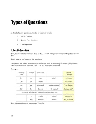 Types of Questions
A Data Sufficiency question can be asked in three basic formats:

         1)      Yes/No Questions

         2)      Question Word Questions

         3)      Choice Questions



1. Yes/No Questions
Here, the answer to the question is “Yes” or “No.” The only other possible answer is “Might be or may not
be."

Either “Yes” or “No” means the data is sufficient.

“Might be or may not be" means the data is insufficient. So, if the plausibility set is either {Yes} alone or
{No} alone, then data is sufficient. If it is {Yes, No}, then data is insufficient.

Examples:

              auxiliary      Subject       main verb                                      Answer
                verb                                                                     Yes or No

                Do             you            want                 pizza?               No, I don’t.

                Can            you          swim?                                       Yes, I can.

                Has            she         completed          post-graduation?         Yes, she has.

                Did           they          leave to            the picnic ?          No, they didn't.

                  Exception! the verb “be” simple present and simple past

                                Is          Frieda                 Indian?              Yes, she is.

                              Was          Abraham                 home?               No, he wasn't.

Here, the expected answers are only two: Yes or No.




32
 