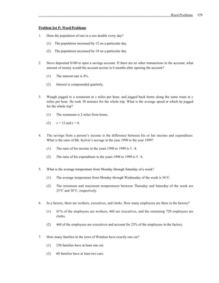 Word Problems      329


Problem Set P: Word Problems

1.   Does the population of rats in a zoo double every day?

     (1)   The population increased by 12 on a particular day.

     (2)   The population increased by 18 on a particular day.


2.   Steve deposited $100 to open a savings account. If there are no other transactions in the account, what
     amount of money would the account accrue in 6 months after opening the account?

     (1)    The interest rate is 4%.

     (2)    Interest is compounded quarterly.


3.   Waugh jogged to a restaurant at x miles per hour, and jogged back home along the same route at y
     miles per hour. He took 30 minutes for the whole trip. What is the average speed at which he jogged
     for the whole trip?

     (1)    The restaurant is 2 miles from home.

     (2)    x = 12 and y = 6.


4.   The savings from a person’s income is the difference between his or her income and expenditure.
     What is the ratio of Mr. Kelvin’s savings in the year 1998 to the year 1999?

     (1)    The ratio of his income in the years 1998 to 1999 is 3 : 4.

     (2)    The ratio of his expenditure in the years 1998 to 1999 is 5 : 6.


5.   What is the average temperature from Monday through Saturday of a week?

     (1)    The average temperature from Monday through Wednesday of the week is 36°C.

     (2)    The minimum and maximum temperatures between Thursday and Saturday of the week are
            25°C and 38°C, respectively.


6.   In a factory, there are workers, executives, and clerks. How many employees are there in the factory?

     (1)    41% of the employees are workers, 460 are executives, and the remaining 720 employees are
            clerks.

     (2)    460 of the employees are executives and account for 23% of the employees in the factory.


7.   How many families in the town of Windsor have exactly one car?

     (1)    250 families have at least one car.

     (2)    60 families have at least two cars.
 