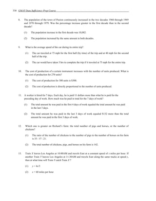 330 GMAT Data Sufficiency Prep Course


    8.    The population of the town of Paxton continuously increased in the two decades 1960 through 1969
          and 1970 through 1979. Was the percentage increase greater in the first decade than in the second
          decade?

          (1)    The population increase in the first decade was 10,082.

          (2)    The population increased by the same amount in both decades.


    9.     What is the average speed of the car during its entire trip?

           (1)    The car traveled at 75 mph for the first half (by time) of the trip and at 40 mph for the second
                  half of the trip.

           (2)    The car would have taken 5 hrs to complete the trip if it traveled at 75 mph for the entire trip.


    10.    The cost of production of a certain instrument increases with the number of units produced. What is
           the cost of production for 270 units?

           (1)    The cost of production for 300 units is $300.

           (2)    The cost of production is directly proportional to the number of units produced.


    11.   A worker is hired for 7 days. Each day, he is paid 11 dollars more than what he is paid for the
          preceding day of work. How much was he paid in total for the 7 days of work?

          (1)    The total amount he was paid in the first 4 days of work equaled the total amount he was paid
                 in the last 3 days.

          (2)    The total amount he was paid in the last 3 days of work equaled $132 more than the total
                 amount he was paid in the first 3 days of work.


    12.    Which one is greater on Richard’s farm: the total number of pigs and horses, or the number of
           chickens?

           (1)    The ratio of the number of chickens to the number of pigs to the number of horses on his farm
                  is 33 : 17 : 21.

           (2)    The total number of chickens, pigs, and horses on his farm is 142.


    13.    Train X leaves Los Angeles at 10:00AM and travels East at a constant speed of x miles per hour. If
           another Train Y leaves Los Angeles at 11:30AM and travels East along the same tracks at speed y,
           then at what time will Train Y catch Train X ?

           (1)    y = 4x/3

           (2)    x = 60 miles per hour
 