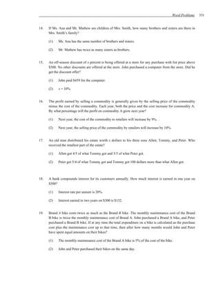Word Problems   331


14.   If Ms. Ana and Mr. Mathew are children of Mrs. Smith, how many brothers and sisters are there in
      Mrs. Smith’s family?

      (1)   Ms. Ana has the same number of brothers and sisters.

      (2)   Mr. Mathew has twice as many sisters as brothers.


15.   An off-season discount of x percent is being offered at a store for any purchase with list price above
      $500. No other discounts are offered at the store. John purchased a computer from the store. Did he
      get the discount offer?

      (1)   John paid $459 for the computer.

      (2)   x = 10%


16.   The profit earned by selling a commodity is generally given by the selling price of the commodity
      minus the cost of the commodity. Each year, both the price and the cost increase for commodity A.
      By what percentage will the profit on commodity A grow next year?

      (1)   Next year, the cost of the commodity to retailers will increase by 9%.

      (2)   Next year, the selling price of the commodity by retailers will increase by 10%.


17.   An old man distributed his estate worth x dollars to his three sons Allen, Tommy, and Peter. Who
      received the smallest part of the estate?

      (1)   Allen got 4/5 of what Tommy got and 3/5 of what Peter got.

      (2)   Peter got 5/4 of what Tommy got and Tommy got 100 dollars more than what Allen got.



18.   A bank compounds interest for its customers annually. How much interest is earned in one year on
      $300?

      (1)   Interest rate per annum is 20%.

      (2)   Interest earned in two years on $300 is $132.


19.   Brand A bike costs twice as much as the Brand B bike. The monthly maintenance cost of the Brand
      B bike is twice the monthly maintenance cost of Brand A. John purchased a Brand A bike, and Peter
      purchased a Brand B bike. If at any time the total expenditure on a bike is calculated as the purchase
      cost plus the maintenance cost up to that time, then after how many months would John and Peter
      have spent equal amounts on their bikes?

      (1)   The monthly maintenance cost of the Brand A bike is 5% of the cost of the bike.

      (2)   John and Peter purchased their bikes on the same day.
 