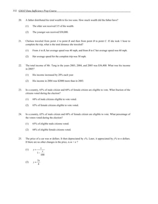 332 GMAT Data Sufficiency Prep Course


    20.   A father distributed his total wealth to his two sons. How much wealth did the father have?

          (1)   The elder son received 3/5 of the wealth.

          (2)   The younger son received $30,000.


    21.   Chelsea traveled from point A to point B and then from point B to point C. If she took 1 hour to
          complete the trip, what is the total distance she traveled?

          (1)   From A to B, her average speed was 40 mph, and from B to C her average speed was 60 mph.

          (2)   Her average speed for the complete trip was 50 mph.


    22.   The total income of Mr. Teng in the years 2003, 2004, and 2005 was $36,400. What was his income
          in 2005?

          (1)   His income increased by 20% each year.

          (2)   His income in 2004 was $2000 more than in 2003.


    23.   In a country, 65% of male citizen and 68% of female citizen are eligible to vote. What fraction of the
          citizens voted during the election?

          (1)   68% of male citizens eligible to vote voted.

          (2)   65% of female citizens eligible to vote voted.


    24.   In a country, 65% of male citizen and 68% of female citizen are eligible to vote. What percentage of
          the voters voted during the election?

          (1)   65% of eligible male citizens voted.

          (2)   68% of eligible female citizens voted.


    25.   The price of a car was m dollars. It then depreciated by x%. Later, it appreciated by y% to n dollars.
          If there are no other changes in the price, is m > n ?

                           x
          (1)    y=
                            x
                      1−
                           100

                      3x
          (2)    y=
                      4
 