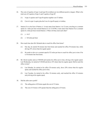 Word Problems       333


26.   The costs of equities of type A and type B (in dollars) are two different positive integers. What is the
      total cost of 2 equities of type A and 3 equities of type B?

      (1)    4 type A equities and 5 type B equities together cost 27 dollars.

      (2)    Cost of a type A equity plus the Cost of a type B equity is 6 dollars.


27.   Station B is to the East of Station A. A train starts from Station A at 12 noon, traveling at a constant
      speed of x miles per hour toward Station B. At 12:30 PM, a train starts from Station B at a constant
      speed of y miles per hour toward Station A. When will they meet each other?

      (1)    y = 4x/3

      (2)    x = 60 miles per hour


28.   How much time does Mr. Richards take to reach his office from home?

      (1)    One day, he started 30 minutes late from home and reached his office 50 minutes late, while
             driving 25% slower than his regular speed.

      (2)    He needs to drive at a constant speed of 25 miles per hour to reach his office just in time if he
             is 30 minutes late from home.


29.   Mr. David usually starts at 9:00AM and reaches his office just in time, driving at his regular speed.
      Last Wednesday, he started at 9:30AM and drove 25% faster than his regular speed. Did he reach the
      office in time?

      (1)    Last Monday, he started to his office 20 minutes early, drove 20% slower than his regular
             speed, and reached his office just in time.

      (2)    Last Tuesday, he started to his office 10 minutes early, and reached the office 10 minutes
             early driving at his regular speed.


30.   Did the seller earn a profit?

      (1)    The selling price of 20 items equals the cost of 15 items.

      (2)    The cost of 10 items is $55 greater than the selling price of 8 items.
 