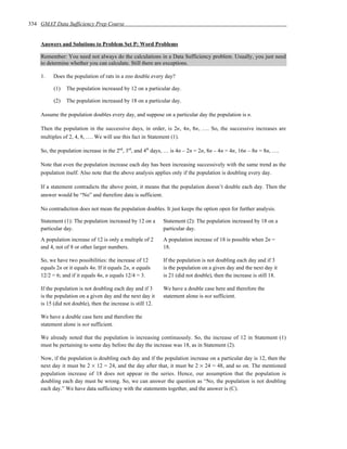 334 GMAT Data Sufficiency Prep Course


    Answers and Solutions to Problem Set P: Word Problems

    Remember: You need not always do the calculations in a Data Sufficiency problem. Usually, you just need
    to determine whether you can calculate. Still there are exceptions.

    1.    Does the population of rats in a zoo double every day?

          (1)   The population increased by 12 on a particular day.

          (2)   The population increased by 18 on a particular day.

    Assume the population doubles every day, and suppose on a particular day the population is n.

    Then the population in the successive days, in order, is 2n, 4n, 8n, …. So, the successive increases are
    multiples of 2, 4, 8, …. We will use this fact in Statement (1).

    So, the population increase in the 2nd, 3rd, and 4th days, … is 4n – 2n = 2n, 8n – 4n = 4n, 16n – 8n = 8n, ….

    Note that even the population increase each day has been increasing successively with the same trend as the
    population itself. Also note that the above analysis applies only if the population is doubling every day.

    If a statement contradicts the above point, it means that the population doesn’t double each day. Then the
    answer would be “No” and therefore data is sufficient.

    No contradiction does not mean the population doubles. It just keeps the option open for further analysis.

    Statement (1): The population increased by 12 on a       Statement (2): The population increased by 18 on a
    particular day.                                          particular day.
    A population increase of 12 is only a multiple of 2      A population increase of 18 is possible when 2n =
    and 4, not of 8 or other larger numbers.                 18.

    So, we have two possibilities: the increase of 12        If the population is not doubling each day and if 3
    equals 2n or it equals 4n. If it equals 2n, n equals     is the population on a given day and the next day it
    12/2 = 6; and if it equals 4n, n equals 12/4 = 3.        is 21 (did not double), then the increase is still 18.

    If the population is not doubling each day and if 3      We have a double case here and therefore the
    is the population on a given day and the next day it     statement alone is not sufficient.
    is 15 (did not double), then the increase is still 12.

    We have a double case here and therefore the
    statement alone is not sufficient.

    We already noted that the population is increasing continuously. So, the increase of 12 in Statement (1)
    must be pertaining to some day before the day the increase was 18, as in Statement (2).

    Now, if the population is doubling each day and if the population increase on a particular day is 12, then the
    next day it must be 2 × 12 = 24, and the day after that, it must be 2 × 24 = 48, and so on. The mentioned
    population increase of 18 does not appear in the series. Hence, our assumption that the population is
    doubling each day must be wrong. So, we can answer the question as “No, the population is not doubling
    each day.” We have data sufficiency with the statements together, and the answer is (C).
 