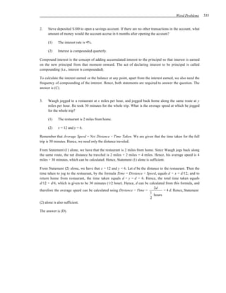 Word Problems       335


2.   Steve deposited $100 to open a savings account. If there are no other transactions in the account, what
     amount of money would the account accrue in 6 months after opening the account?

     (1)    The interest rate is 4%.

     (2)    Interest is compounded quarterly.

Compound interest is the concept of adding accumulated interest to the principal so that interest is earned
on the new principal from that moment onward. The act of declaring interest to be principal is called
compounding (i.e., interest is compounded).

To calculate the interest earned or the balance at any point, apart from the interest earned, we also need the
frequency of compounding of the interest. Hence, both statements are required to answer the question. The
answer is (C).


3.   Waugh jogged to a restaurant at x miles per hour, and jogged back home along the same route at y
     miles per hour. He took 30 minutes for the whole trip. What is the average speed at which he jogged
     for the whole trip?

     (1)    The restaurant is 2 miles from home.

     (2)    x = 12 and y = 6.

Remember that Average Speed = Net Distance ÷ Time Taken. We are given that the time taken for the full
trip is 30 minutes. Hence, we need only the distance traveled.

From Statement (1) alone, we have that the restaurant is 2 miles from home. Since Waugh jogs back along
the same route, the net distance he traveled is 2 miles + 2 miles = 4 miles. Hence, his average speed is 4
miles ÷ 30 minutes, which can be calculated. Hence, Statement (1) alone is sufficient.

From Statement (2) alone, we have that x = 12 and y = 6. Let d be the distance to the restaurant. Then the
time taken to jog to the restaurant, by the formula Time = Distance ÷ Speed, equals d ÷ x = d/12; and to
return home from restaurant, the time taken equals d ÷ y = d ÷ 6. Hence, the total time taken equals
d/12 + d/6, which is given to be 30 minutes (1/2 hour). Hence, d can be calculated from this formula, and
                                                                           2d
therefore the average speed can be calculated using Distance ÷ Time =            = 4 d. Hence, Statement
                                                                        1
                                                                           hours
                                                                        2
(2) alone is also sufficient.

The answer is (D).
 