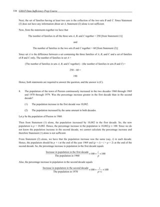 338 GMAT Data Sufficiency Prep Course


    Next, the set of families having at least two cars is the collection of the two sets B and C. Since Statement
    (2) does not have any information about set A, Statement (2) alone is not sufficient.

    Now, from the statements together we have that

               The number of families in all the three sets A, B, and C together = 250 [from Statement (1)]

                                                           and

                   The number of families in the two sets B and C together = 60 [from Statement (2)]

    Since set A is the difference between a set containing the three families of A, B, and C and a set of families
    of B and C only, The number of families in set A =

          (The number of families in sets A, B, and C together) – (the number of families in sets B and C) =

                                                       250 – 60 =

                                                           190

    Hence, both statements are required to answer the question, and the answer is (C).


    8.   The population of the town of Paxton continuously increased in the two decades 1960 through 1969
         and 1970 through 1979. Was the percentage increase greater in the first decade than in the second
         decade?

         (1)      The population increase in the first decade was 10,082.

         (2)      The population increased by the same amount in both decades.

    Let p be the population of Paxton in 1960.

    Then from Statement (1) alone, the population increased by 10,082 in the first decade. So, the new
    population is p + 10,082. Hence, the percentage increase in the population is 10,082/p × 100. Since we do
    not know the population increase in the second decade, we cannot calculate the percentage increase and
    therefore Statement (1) alone is not sufficient.

    From Statement (2) alone, we have that the population increase was the same (say, i) in each decade.
    Hence, the population should be p + i at the end of the year 1969 and (p + i) + i = p + 2i at the end of the
    second decade. So, the percentage increase in population in the first decade equals

                                Increase in population in the first decade        i
                                                                           × 100 = × 100
                                        The population in 1960                    p

    Also, the percentage increase in population in the second decade equals

                             Increase in population in the second decade          i
                                                                         × 100 =     × 100
                                       The population in 1970                    p+i
 