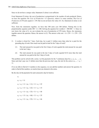 340 GMAT Data Sufficiency Prep Course


    Since we do not have a unique value, Statement (1) alone is not sufficient.

    From Statement (2) alone, the cost of production is proportional to the number of units produced. Hence,
    we have the equation The Cost of Production = k × Quantity, where k is some constant. The Cost of
    Production of 270 units equals k × 270. But we do not know the value of k. So, Statement (2) alone is not
    sufficient.

    Now, from the statements together, we have that 300 units cost 300 dollars. Putting this in the
    proportionality equation yields 300 = k × 300. Solving the equation for k yields k = 300/300 = 1. Since we
    now know the value of k, we can evaluate the cost of production of 270 items. Hence, the statements
    together answer the question. Hence, the answer is (C). The answer is the cost = k × 270 = 1 × 270 = 270
    dollars.


    11.   A worker is hired for 7 days. Each day, he is paid 11 dollars more than what he is paid for the
          preceding day of work. How much was he paid in total for the 7 days of work?

          (1)        The total amount he was paid in the first 4 days of work equaled the total amount he was paid
                     in the last 3 days.

          (2)        The total amount he was paid in the last 3 days of work equaled $132 more than the total
                     amount he was paid in the first 3 days of work.

    This problem can be solved with a series. Let the payments for the 7 continuous days be a1, a 2, a3, …, a 7.
    Since each day’s pay was 11 dollars more than the previous day’s pay, the rule for the series is an + 1 = an +
    11.

    If we are able to find all 11 numbers in the sequence, we can add the numbers and answer the question. In
    order to find all the numbers, we need at least one element in the series.

    By the rule, let the payments for each consecutive day be listed as

                a1

                a2 = a1 + 11

                a3 = a2 + 11 = (a1 + 11) + 11 = a1 + 22

                a4 = a3 + 11 = (a1 + 22) + 11 = a1 + 33

                a5 = a4 + 11 = (a1 + 33) + 11 = a1 + 44

                a6 = a5 + 11 = (a1 + 44) + 11 = a1 + 55

                a7 = a6 + 11 = (a1 + 55) + 11 = a1 + 66
 