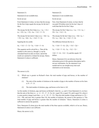 Word Problems       341


Statement (1):                                           Statement (2):
Statement (2) not available here.                        Statement (1) not available here.
So do not use:                                           So do not use:
From Statement (1) alone, we have that the net pay       Now, from Statement (2) alone, we have that he
for the first 4 days equals the net pay for the last 3   was paid 330 dollars more for his last 3 days of
days.                                                    work than that for his first 3 days.

The net pay for the first 4 days is a1 + (a1 + 11) +     The net pay for first 3 days is a1 + (a1 + 11) + (a1 +
(a1 + 22) + (a1 + 33) = 4a1 + 11(1 + 2 + 3).             22) = 3a1 + 11(1 + 2).

The net pay for last (next) 3 days is (a1 + 44) + (a1    The net pay for the last 3 days is (a1 + 44) + (a1 +
+ 55) + (a1 + 66) = 3a1 + 11(4 + 5 + 6).                 55) + (a1 + 66) = 3a1 + 11(4 + 5 + 6).

Equating the two yields                                  The difference between the two is

4a1 + 11(1 + 2 + 3) = 3a1 + 11(4 + 5 + 6)                3a1 + 11(4 + 5 + 6) – [3a1 + 11(1 + 2)] =

This equation can be solved for a1. Then all the         3a1 + 11(4 + 5 + 6) – 3a1 – 11(1 + 2) =
numbers in the series (a1 through a7) can be
calculated based on rules we know, and all the           11(4 + 5 + 6) – 11(1 + 2), and this equals 132
results are summed to evaluate his net pay. Hence,       dollars.
Statement (1) alone is sufficient.
                                                         Hence, Statement (2) is an inference from the
                                                         information given in the question description and is
                                                         not new information. So, the statement is not
                                                         needed and we can straight away treat such
                                                         statements as not necessary.

The answer is (A).

12.    Which one is greater on Richard’s farm: the total number of pigs and horses, or the number of
       chickens?

       (1)    The ratio of the number of chickens to the number of pigs to the number of horses on his farm
              is 33 : 17 : 21.

       (2)    The total number of chickens, pigs, and horses on his farm is 142.

Let the number of chickens, pigs and horses on Richard’s farm be c, p, and h. From Statement (1), we have
that the ratio of the three is c : p : h = 33 : 17 : 21. So, let c equal 33k, p equal 17k, and h equal 21k, where k
is some positive integer (such that c : p : h = 33 : 17 : 21). Then the total number of pigs and horses is 17k +
21k = 38k; and since this is greater than 33k, the number of chickens, the answer to the question is “The
total number of pigs and horses is greater than the number of chickens.” Hence, Statement (1) alone is
sufficient to answer the question.

Next, Statement (2) alone gives the total number of the three species available, which is of no use. Hence,
Statement (2) alone is not sufficient.

Hence, the answer is (A).
 