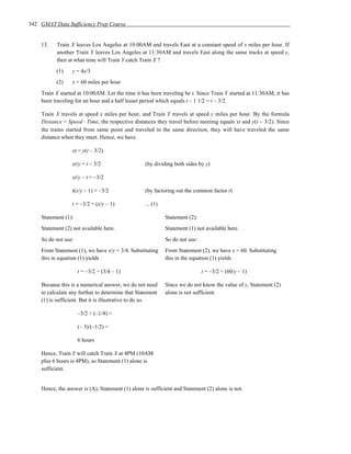 342 GMAT Data Sufficiency Prep Course


    13.    Train X leaves Los Angeles at 10:00AM and travels East at a constant speed of x miles per hour. If
           another Train Y leaves Los Angeles at 11:30AM and travels East along the same tracks at speed y,
           then at what time will Train Y catch Train X ?
          (1)    y = 4x/3
          (2)    x = 60 miles per hour
    Train X started at 10:00AM. Let the time it has been traveling be t. Since Train Y started at 11:30AM, it has
    been traveling for an hour and a half lesser period which equals t – 1 1/2 = t – 3/2.

    Train X travels at speed x miles per hour, and Train Y travels at speed y miles per hour. By the formula
    Distance = Speed ⋅ Time, the respective distances they travel before meeting equals xt and y(t – 3/2). Since
    the trains started from same point and traveled in the same direction, they will have traveled the same
    distance when they meet. Hence, we have

                 xt = y(t – 3/2)

                 xt/y = t – 3/2                   (by dividing both sides by y)

                 xt/y – t = –3/2

                 t(x/y – 1) = –3/2                (by factoring out the common factor t)

                 t = –3/2 ÷ (x/y – 1)             ... (1)

    Statement (1):                                          Statement (2):
    Statement (2) not available here.                       Statement (1) not available here.
    So do not use:                                          So do not use:
    From Statement (1), we have x/y = 3/4. Substituting     From Statement (2), we have x = 60. Substituting
    this in equation (1) yields                             this in the equation (1) yields

                     t = –3/2 ÷ (3/4 – 1)                                    t = –3/2 ÷ (60/y – 1)

    Because this is a numerical answer, we do not need      Since we do not know the value of y, Statement (2)
    to calculate any further to determine that Statement    alone is not sufficient.
    (1) is sufficient. But it is illustrative to do so.

                     –3/2 ÷ (–1/4) =

                     (– 3)/(–1/2) =

                     6 hours

    Hence, Train Y will catch Train X at 4PM (10AM
    plus 6 hours is 4PM), so Statement (1) alone is
    sufficient.


    Hence, the answer is (A), Statement (1) alone is sufficient and Statement (2) alone is not.
 