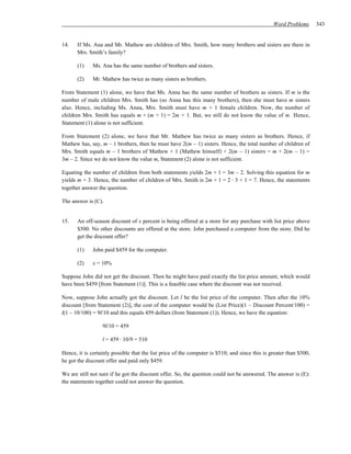 Word Problems       343


14.    If Ms. Ana and Mr. Mathew are children of Mrs. Smith, how many brothers and sisters are there in
       Mrs. Smith’s family?

       (1)    Ms. Ana has the same number of brothers and sisters.

       (2)    Mr. Mathew has twice as many sisters as brothers.

From Statement (1) alone, we have that Ms. Anna has the same number of brothers as sisters. If m is the
number of male children Mrs. Smith has (so Anna has this many brothers), then she must have m sisters
also. Hence, including Ms. Anna, Mrs. Smith must have m + 1 female children. Now, the number of
children Mrs. Smith has equals m + (m + 1) = 2m + 1. But, we still do not know the value of m. Hence,
Statement (1) alone is not sufficient.

From Statement (2) alone, we have that Mr. Mathew has twice as many sisters as brothers. Hence, if
Mathew has, say, m – 1 brothers, then he must have 2(m – 1) sisters. Hence, the total number of children of
Mrs. Smith equals m – 1 brothers of Mathew + 1 (Mathew himself) + 2(m – 1) sisters = m + 2(m – 1) =
3m – 2. Since we do not know the value m, Statement (2) alone is not sufficient.

Equating the number of children from both statements yields 2m + 1 = 3m – 2. Solving this equation for m
yields m = 3. Hence, the number of children of Mrs. Smith is 2m + 1 = 2 ⋅ 3 + 1 = 7. Hence, the statements
together answer the question.

The answer is (C).


15.    An off-season discount of x percent is being offered at a store for any purchase with list price above
       $500. No other discounts are offered at the store. John purchased a computer from the store. Did he
       get the discount offer?

       (1)    John paid $459 for the computer.

       (2)    x = 10%

Suppose John did not get the discount. Then he might have paid exactly the list price amount, which would
have been $459 [from Statement (1)]. This is a feasible case where the discount was not received.

Now, suppose John actually got the discount. Let l be the list price of the computer. Then after the 10%
discount [from Statement (2)], the cost of the computer would be (List Price)(1 – Discount Percent/100) =
l(1 – 10/100) = 9l/10 and this equals 459 dollars (from Statement (1)). Hence, we have the equation:

                  9l/10 = 459

                  l = 459 ⋅ 10/9 = 510

Hence, it is certainly possible that the list price of the computer is $510; and since this is greater than $500,
he got the discount offer and paid only $459.

We are still not sure if he got the discount offer. So, the question could not be answered. The answer is (E):
the statements together could not answer the question.
 