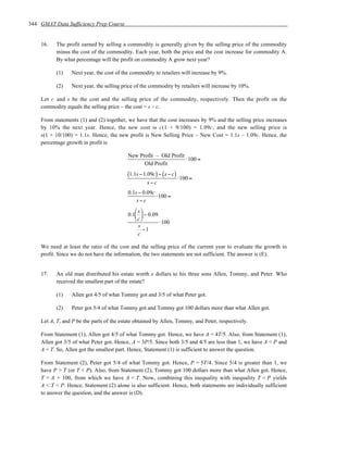 344 GMAT Data Sufficiency Prep Course


    16.   The profit earned by selling a commodity is generally given by the selling price of the commodity
          minus the cost of the commodity. Each year, both the price and the cost increase for commodity A.
          By what percentage will the profit on commodity A grow next year?

          (1)    Next year, the cost of the commodity to retailers will increase by 9%.

          (2)    Next year, the selling price of the commodity by retailers will increase by 10%.

    Let c and s be the cost and the selling price of the commodity, respectively. Then the profit on the
    commodity equals the selling price – the cost = s – c.

    From statements (1) and (2) together, we have that the cost increases by 9% and the selling price increases
    by 10% the next year. Hence, the new cost is c(1 + 9/100) = 1.09c, and the new selling price is
    s(1 + 10/100) = 1.1s. Hence, the new profit is New Selling Price – New Cost = 1.1s – 1.09c. Hence, the
    percentage growth in profit is

                                           New Profit – Old Profit
                                                                   ⋅100 =
                                                 Old Profit
                                           (1.1s − 1.09c) − ( s − c) ⋅100 =
                                                    s−c
                                           0.1s − 0.09c
                                                        ⋅100 =
                                               s−c
                                              s
                                           0.1  − 0.09
                                              c 
                                                         ⋅100
                                               s
                                                  −1
                                               c

    We need at least the ratio of the cost and the selling price of the current year to evaluate the growth in
    profit. Since we do not have the information, the two statements are not sufficient. The answer is (E).


    17.   An old man distributed his estate worth x dollars to his three sons Allen, Tommy, and Peter. Who
          received the smallest part of the estate?

          (1)    Allen got 4/5 of what Tommy got and 3/5 of what Peter got.

          (2)    Peter got 5/4 of what Tommy got and Tommy got 100 dollars more than what Allen got.

    Let A, T, and P be the parts of the estate obtained by Allen, Tommy, and Peter, respectively.

    From Statement (1), Allen got 4/5 of what Tommy got. Hence, we have A = 4T/5. Also, from Statement (1),
    Allen got 3/5 of what Peter got. Hence, A = 3P/5. Since both 3/5 and 4/5 are less than 1, we have A < P and
    A < T. So, Allen got the smallest part. Hence, Statement (1) is sufficient to answer the question.

    From Statement (2), Peter got 5/4 of what Tommy got. Hence, P = 5T/4. Since 5/4 is greater than 1, we
    have P > T (or T < P). Also, from Statement (2), Tommy got 100 dollars more than what Allen got. Hence,
    T = A + 100, from which we have A < T. Now, combining this inequality with inequality T < P yields
    A < T < P. Hence, Statement (2) alone is also sufficient. Hence, both statements are individually sufficient
    to answer the question, and the answer is (D).
 