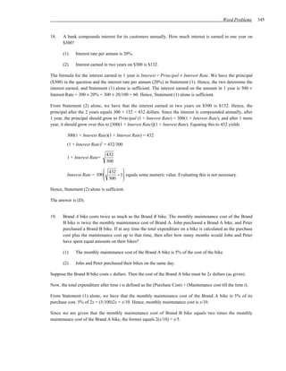 Word Problems     345


18.    A bank compounds interest for its customers annually. How much interest is earned in one year on
       $300?

       (1)    Interest rate per annum is 20%.

       (2)    Interest earned in two years on $300 is $132.

The formula for the interest earned in 1 year is Interest = Principal × Interest Rate. We have the principal
($300) in the question and the interest rate per annum (20%) in Statement (1). Hence, the two determine the
interest earned, and Statement (1) alone is sufficient. The interest earned on the amount in 1 year is 300 ×
Interest Rate = 300 × 20% = 300 × 20/100 = 60. Hence, Statement (1) alone is sufficient.

From Statement (2) alone, we have that the interest earned in two years on $300 is $132. Hence, the
principal after the 2 years equals 300 + 132 = 432 dollars. Since the interest is compounded annually, after
1 year, the principal should grow to Principal (1 + Interest Rate) = 300(1 + Interest Rate); and after 1 more
year, it should grow over this to [300(1 + Interest Rate)](1 + Interest Rate). Equating this to 432 yields

         300(1 + Interest Rate)(1 + Interest Rate) = 432
         (1 + Interest Rate)2 = 432/300

                               432
         1 + Interest Rate=
                               300
                             432 
         Interest Rate = 100
                             300 − 1 equals some numeric value. Evaluating this is not necessary.
                                     
                                    

Hence, Statement (2) alone is sufficient.

The answer is (D).


19.    Brand A bike costs twice as much as the Brand B bike. The monthly maintenance cost of the Brand
       B bike is twice the monthly maintenance cost of Brand A. John purchased a Brand A bike, and Peter
       purchased a Brand B bike. If at any time the total expenditure on a bike is calculated as the purchase
       cost plus the maintenance cost up to that time, then after how many months would John and Peter
       have spent equal amounts on their bikes?

       (1)    The monthly maintenance cost of the Brand A bike is 5% of the cost of the bike.

       (2)    John and Peter purchased their bikes on the same day.

Suppose the Brand B bike costs x dollars. Then the cost of the Brand A bike must be 2x dollars (as given).

Now, the total expenditure after time t is defined as the (Purchase Cost) + (Maintenance cost till the time t).

From Statement (1) alone, we have that the monthly maintenance cost of the Brand A bike is 5% of its
purchase cost. 5% of 2x = (5/100)2x = x/10. Hence, monthly maintenance cost is x/10.

Since we are given that the monthly maintenance cost of Brand B bike equals two times the monthly
maintenance cost of the Brand A bike, the former equals 2(x/10) = x/5.
 
