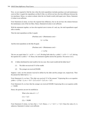 346 GMAT Data Sufficiency Prep Course


    Now, we are required to find the time when the total expenditure (includes purchase cost and maintenance
    cost) on bike A equals the expenditure on bike B. But, we still do not have the time difference between the
    two purchases. Hence, we cannot evaluate when the two brands would yield equal costs. Hence, Statement
    (1) alone is not sufficient.

    From Statement (2) alone, we have the required time difference, but we do not have the relation between
    the maintenance costs of the two bikes. Hence, Statement (2) alone is not sufficient.

    With the statements together, we have the required costs in terms of x and, say, the total expenditures equal
    after n months.

    Then the total expenditure on bike A equals

                                       (Purchase cost) + (Maintenance cost) =

                                                     2x + (x/10)n

    And the total expenditure on the bike B equals

                                       (Purchase cost) + (Maintenance cost) =

                                                      x + (x/5)n

    The two are equal when 2x + xn/10 = x + xn/5. Dividing both sides by x yields 2 + n/10 = 1 + n/5. Solving
    the equation for n yields n = 10. Hence, the statements together answer the question. The answer is (C).


    20.   A father distributed his total wealth to his two sons. How much wealth did the father have?

          (1)    The elder son received 3/5 of the wealth.

          (2)    The younger son received $30,000.

    Suppose x and y are the amounts received in dollars by the elder and the younger son, respectively. Then
    the amount the father had is x + y.

    From Statement (1), we have “The elder son received 3/5 of the amount.” Expressing this as an equation
    yields x = (3/5)(x + y), or x = 3x/5 + 3y/5, or 2x/5 = 3y/5, or x = 3y/2.

    From Statement (2), we have that the younger son received $30,000. Expressing this as an equation yields
    y = 30,000.

    Hence, the question can now be modified as:

                      What is the value of x + y ?

                      (1) x = 3y/2

                      (2) y = 30,000

    From Statement (1) alone, we have that x = 3y/2. Hence, x + y = 3y/2 + y = 5y/2. Since the value of y is
    unknown, Statement (1) alone is not sufficient.
 