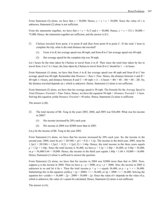 Word Problems      347


From Statement (2) alone, we have that y = 30,000. Hence, x + y = x + 30,000. Since the value of x is
unknown, Statement (2) alone is not sufficient.

From the statements together, we have that x + y = 5y/2 and y = 30,000. Hence, x + y = 5/2 × 30,000 =
75,000. Hence, the statements together are sufficient, and the answer is (C).


21.   Chelsea traveled from point A to point B and then from point B to point C. If she took 1 hour to
      complete the trip, what is the total distance she traveled?
      (1)    From A to B, her average speed was 40 mph, and from B to C her average speed was 60 mph.
      (2)    Her average speed for the complete trip was 50 mph.
Let t hours be the time taken by Chelsea to travel from A to B. Then since the total time taken by her to
travel from A to C is 1 hour, the time taken by Chelsea to travel from B to C should be 1 – t in hours.

From Statement (1) alone, we have that from A to B, her average speed was 40 mph and from B to C her
average speed was 60 mph. Remember that Distance = Rate × Time. Hence, the distance between A and B =
40 mph × t hours, and distance between B and C = 60 mph × (1 – t) hours = 40t + 60 – 60t = 60 – 20t. So,
the distance traveled depends on t, which is unknown. Hence, Statement (1) alone is not sufficient.

From Statement (2) alone, we have that her average speed is 50 mph. The formula for the Average Speed is
Total Distance Traveled ÷ Time Taken. Hence, we have the equation 50 mph = Distance Traveled ÷ 1 hour.
Solving this equation yields Distance Traveled = 50 miles. Hence, Statement (2) alone is sufficient.

The answer is (B).


22.   The total income of Mr. Teng in the years 2003, 2004, and 2005 was $36,400. What was his income
      in 2005?
      (1)    His income increased by 20% each year.
      (2)    His income in 2004 was $2000 more than in 2003.
Let p be the income of Mr. Teng in the year 2003.

From Statement (1) alone, we have that his income increased by 20% each year. So, the income in the
second year, 2004, must be p(1 + 20/100) = p(1 + 0.2) = 1.2p. The income in the third year, 2005, must be
1.2p(1 + 20/100) = 1.2p(1 + 0.2) = 1.2p(1.2) = 1.44p. Hence, the total income in the three years equals
p + 1.2p + 1.44p. Since the total income is 36,400, we have p + 1.2p + 1.44p = 36,400, or 3.64p = 36,400,
or p = 36,400/3.64 = 10,000. Hence, the income in the third year equals 1.44p = 1.44 × 10,000 = 14,400.
Hence, Statement (1) alone is sufficient to answer the question.

From Statement (2) alone, we have that his income in 2004 was $2000 more than that in 2003. Now,
suppose q is the income in 2004. Then we have q – p = 2000, or q = p + 2000. Also, the income in 2005 is
unknown to us and let it be r. Then the total income p + q + r equals 36,400, or p + q + r = 36,400.
Substituting this in the equation yields p + (p + 2000) + r = 36,400, or 2p + 2000 + r = 36,400. Solving the
equation for r yields r = 36,400 – 2p – 2000 = 34,400 – 2p. Since the value of r depends on the value of p,
which is unknown, the value of r cannot be calculated. Hence, Statement (2) alone is not sufficient.

The answer is (A).
 