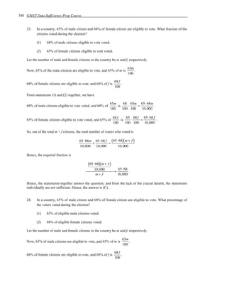 348 GMAT Data Sufficiency Prep Course


    23.    In a country, 65% of male citizen and 68% of female citizen are eligible to vote. What fraction of the
           citizens voted during the election?

           (1)    68% of male citizens eligible to vote voted.

           (2)    65% of female citizens eligible to vote voted.

    Let the number of male and female citizens in the country be m and f, respectively.

                                                                              65m
    Now, 65% of the male citizens are eligible to vote, and 65% of m is           .
                                                                              100

                                                                     68 f
    68% of female citizens are eligible to vote, and 68% of f is          .
                                                                     100

    From statements (1) and (2) together, we have

                                                                65m     68 65m 65 ⋅ 68m
    68% of male citizens eligible to vote voted, and 68% of         is    ⋅    =         .
                                                                100    100 100   10, 000

                                                                    68 f     65 68 f 65 ⋅ 68 f
    65% of female citizens eligible to vote voted, and 65% of            is    ⋅    =          .
                                                                    100     100 100 10, 000

    So, out of the total m + f citizens, the total number of voters who voted is

                                         65⋅ 68m 65⋅ 68 f ( 65⋅ 68)( m + f )
                                                +        =
                                         10,000 10,000         10,000

    Hence, the required fraction is

                                               ( 65⋅ 68)( m + f )
                                                    10,000               65⋅ 68
                                                                     =
                                                     m+ f                10,000

    Hence, the statements together answer the question; and from the lack of the crucial details, the statements
    individually are not sufficient. Hence, the answer is (C).


    24.    In a country, 65% of male citizen and 68% of female citizen are eligible to vote. What percentage of
           the voters voted during the election?

           (1)    65% of eligible male citizens voted.

           (2)    68% of eligible female citizens voted.

    Let the number of male and female citizens in the country be m and f, respectively.

                                                                           65m
    Now, 65% of male citizens are eligible to vote, and 65% of m is            .
                                                                           100

                                                                     68 f
    68% of female citizens are eligible to vote, and 68% of f is          .
                                                                     100
 