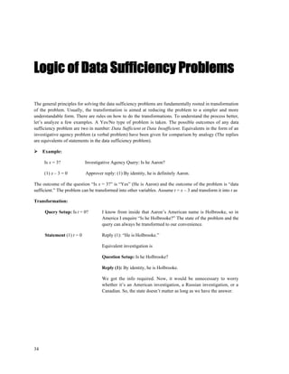 Logic of Data Sufficiency Problems

The general principles for solving the data sufficiency problems are fundamentally rooted in transformation
of the problem. Usually, the transformation is aimed at reducing the problem to a simpler and more
understandable form. There are rules on how to do the transformations. To understand the process better,
let’s analyze a few examples. A Yes/No type of problem is taken. The possible outcomes of any data
sufficiency problem are two in number: Data Sufficient or Data Insufficient. Equivalents in the form of an
investigative agency problem (a verbal problem) have been given for comparison by analogy (The replies
are equivalents of statements in the data sufficiency problem).

     Example:

     Is x = 3?             Investigative Agency Query: Is he Aaron?

     (1) x – 3 = 0         Approver reply: (1) By identity, he is definitely Aaron.

The outcome of the question “Is x = 3?” is “Yes” (He is Aaron) and the outcome of the problem is “data
sufficient.” The problem can be transformed into other variables. Assume t = x – 3 and transform it into t as

Transformation:

     Query Setup: Is t = 0?         I know from inside that Aaron’s American name is Holbrooke, so in
                                    America I enquire “Is he Holbrooke?” The state of the problem and the
                                    query can always be transformed to our convenience.

     Statement (1) t = 0            Reply (1): “He is Holbrooke.”

                                    Equivalent investigation is

                                    Question Setup: Is he Holbrooke?

                                    Reply (1): By identity, he is Holbrooke.

                                    We got the info required. Now, it would be unnecessary to worry
                                    whether it’s an American investigation, a Russian investigation, or a
                                    Canadian. So, the state doesn’t matter as long as we have the answer.




34
 
