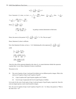 350 GMAT Data Sufficiency Prep Course


                                                        x    y 
                                                 “Is 1−   1+    < 1 ?”
                                                      100  100 

                                                           x         100x               y     x                    y
    From Statement (1) alone, we have y =                       =           . Hence,      =        . Also,   1+       =
                                                       1−
                                                           x        100 − x            100 100 − x                100
                                                          100
             x      (100 − x) + x    100
     1+           =               =         .
          100 − x     100 − x       100 − x

              x    y 
    Hence, 1−   1+   =
            100  100 

                        100 − x  100 
                                     =                by getting a common denominator in both terms
                        100  100 − x 

                      1

                                             x    y 
    Hence, the answer to the question “Is 1−   1+    < 1 ” is “No. They are equal.”
                                           100  100 

    Hence, Statement (1) alone is sufficient.

                                                                                            x    y 
    Now, from Statement (2) alone, we have y = 3x/4. Substituting this in the expression 1−   1+   
                                                                                          100  100 
    yields

                  x  3x 4 
               1−   1+     =
                100    100 
                100 − x  100 + 3x 4 
                                    =
                100  100            

                   (100 − x)(100 + 3x 4)
                          10,000

     Since the value of this expression depends on the value of x, we cannot determine whether the expression
    is greater than 1 or not. Hence, Statement (2) alone is insufficient.

    The answer is (A).


    26.      The costs of equities of type A and type B (in dollars) are two different positive integers. What is the
             total cost of 2 equities of type A and 3 equities of type B?
             (1)      4 type A equities and 5 type B equities together cost 27 dollars.
             (2)      Cost of a type A equity plus the Cost of a type B equity is 6 dollars.
    Let m and n be the costs of each equity of type A and each equity of type B equity, respectively. Since the
    costs are integers (given), m and n must be positive integers.

    Now, the cost of 2 equities of type A and 3 equities of type B is 2m + 3n. Hence, the question is “What is
    the value of 2m + 3n?”
 