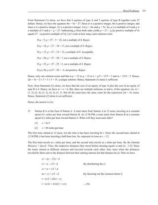 Word Problems      351


From Statement (1) alone, we have that 4 equities of type A and 5 equities of type B together costs 27
dollars. Hence, we have the equation 4m + 5n = 27. Since m is a positive integer, 4m is positive integer; and
since n is a positive integer, 5n is a positive integer. Let p = 4m and q = 5n. So, p is a multiple of 4 and q is
a multiple of 5 and p + q = 27. Subtracting q from both sides yields p = 27 – q [(a positive multiple of 4)
equals 27 – (a positive multiple of 5)]. Let’s look at how many such solutions exist:

         If q = 5, p = 27 – 5 = 22, not a multiple of 4. Reject.

         If q = 10, p = 27 – 10 = 17, not a multiple of 4. Reject.

         If q = 15, p = 27 – 15 = 12, a multiple of 4. Acceptable.

         If q = 20, p = 27 – 20 = 7, not a multiple of 4. Reject.

         If q = 25, p = 27 – 25 = 2, not a multiple of 4. Reject.

         If q ≥ 30, p ≤ 27 – 30 = –3, not positive. Reject.

Hence, only one solution exists and that is p = 15 or q = 12 or n = q/5 = 15/5 = 3 and m = 12/4 = 3. Hence,
2m + 3n = 2 × 3 + 3 × 3 = 15, a unique solution. Hence, Statement (1) alone is sufficient.

Now, from Statement (2) alone, we have that the cost of an equity of type A plus the cost of an equity of
type B is 6. Hence, we have m + n = 6. But, there are multiple solutions, m and n, of the equation: (m, n) =
(1, 5), (2, 4), (3, 3), (4, 2), (5, 1). Not all the cases have the same value for the expression 2m + 3n varies.
Hence, Statement (2) alone is not sufficient.

Hence, the answer is (A).


27.    Station B is to the East of Station A. A train starts from Station A at 12 noon, traveling at a constant
       speed of x miles per hour toward Station B. At 12:30 PM, a train starts from Station B at a constant
       speed of y miles per hour toward Station A. When will they meet each other?
      (1)     y = 4x/3
      (2)     x = 60 miles per hour
The first train started at 12 noon. Let the time it has been traveling be t. Since the second train started at
12:30 PM, it has been traveling a half-hour less. So, represent its time as t – 1/2.

The first train travels at x miles per hour, and the second train travels at y miles per hour. By the formula
Distance = Speed ⋅ Time, the respective distances they travel before meeting equals xt and y(t – 1/2). Since
the trains started at different stations and traveled towards each other, they meet when the distances
traveled by them sum to the distance between their starting stations (let that distance be d). Then we have

              xt + y(t – 1/2) = d
              xt + yt – y/2 = d                         (by distributing the y)
              xt + yt = y/2 + d
              t(x + y) = y/2 + d                        (by factoring out the common factor t)
              t = (y/2 + d)/(x + y)
              t = (y/2x + d/x)/(1 + y/x)                 ... (A)
 