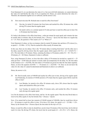 352 GMAT Data Sufficiency Prep Course


    From Statement (1), we can determine the value of y/x; but even with both statements, we cannot determine
    the value of d and thereby the value of d/x in equation (A). Hence, we cannot determine the value of t.
    Therefore, the statements together are not sufficient, and the answer is (E).


    28.    How much time does Mr. Richards take to reach his office from home?

           (1)   One day, he started 30 minutes late from home and reached his office 50 minutes late, while
                 driving 25% slower than his regular speed.

           (2)   He needs to drive at a constant speed of 25 miles per hour to reach his office just in time if he
                 is 30 minutes late from home.

    If d miles is the distance to his office from home, v miles per minute his usual speed, and t minutes the time
    he usually takes in minutes, then, by the formula Time = Distance ÷ Speed, the time taken on a regular day
    is t = d/v. Now, the question is “How much is d/v?” or “What is t?”

    From Statement (1) alone, we have an instance when he started 30 minutes late and drove 25% slower [i.e.,
    at speed (1 – 25/100)v = 0.75v]. Then he reached his office exactly 50 minutes late.

    In this case, there are two delays. One is the “30 minute delay in starting from home” and the other one is
    the delay caused by driving slower than the regular speed, which equals d/(0.75v) – d/v = 0.25d/0.75v =
    d/3v. The total delay is 50 minutes. Hence, summing the delays to 50 minutes yields d/3v + 30 = 50; d/3v =
    20 minutes; d/v = 60. Hence, Statement (1) alone is sufficient.

    Now, using Statement (2) alone, we have that after a delay of 30 minutes he traveled at a speed of s = 25
    miles per hour = 25/60 miles per minute to exactly make up (compensate) for the delay. So, the time taken
    in this instance is d/s = d/(25/60). The time taken is 30 minutes (as given) less than the time taken regularly.
    Hence, we have the equation d/(25/60) = t – 30 minutes or t = d/(25/60) + 30. Since we do not know the
    value of d, the value of t cannot be determined and Statement (2) alone is not sufficient.

    Hence, the answer is (A).


    29.    Mr. David usually starts at 9:00AM and reaches his office just in time, driving at his regular speed.
           Last Wednesday, he started at 9:30AM and drove 25% faster than his regular speed. Did he reach the
           office in time?

           (1)   Last Monday, he started to his office 20 minutes early, drove 20% slower than his regular
                 speed, and reached his office just in time.

           (2)   Last Tuesday, he started to his office 10 minutes early, and reached the office 10 minutes
                 early driving at his regular speed.

    Let d be the distance to his office from home, and let v be the regular speed. Then the time David takes to
    travel to his office equals d/v (by the formula Time = Distance ÷ Speed).

    Now, if he started half an hour late (started at 9:30AM instead of 9:00AM), then he would have driven
    d/v – 30 minutes to reach his office in time. If he drove 25% faster, his speed is v(1 + 25/100) = 1.25v.
    Hence, by the formula Time = Distance/Speed, the time taken for the trip is d/1.25v.

    Hence, to reach his office in time he should have saved at least 30 minutes of the travel time, lest he did not
    reach it in time. By driving 25% faster, the travel time he saved equals d/v – d/(1.25v) = d/5v. Hence, the
 